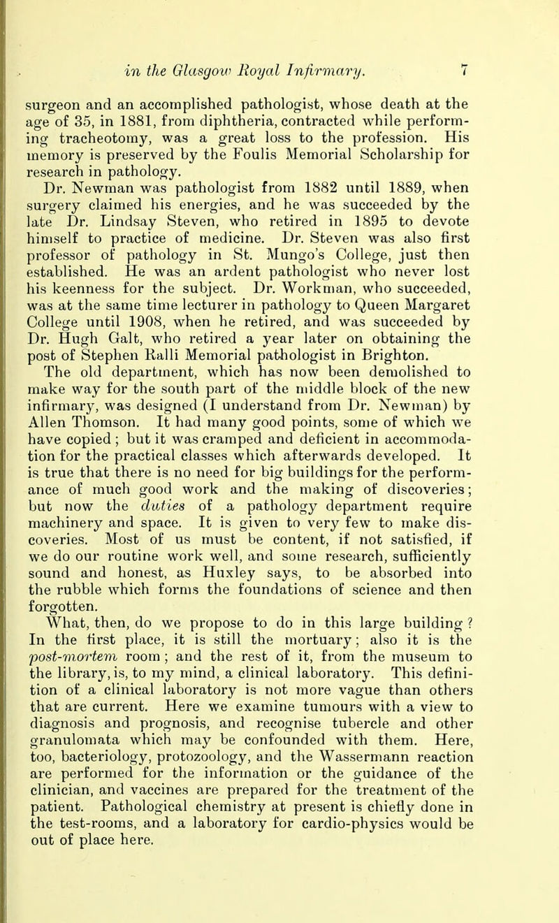 surgeon and an accomplished pathologist, whose death at the age of 35, in 1881, from diphtheria, contracted while perform- ing tracheotomy, was a great loss to the profession. His memory is preserved by the Foulis Memorial Scholarship for research in pathology. Dr. Newman was pathologist from 1882 until 1889, when surgery claimed his energies, and he was succeeded by the late Dr. Lindsay Steven, who retired in 1895 to devote himself to practice of medicine. Dr. Steven was also first professor of pathology in St. Mungo's College, just then established. He was an ardent pathologist who never lost his keenness for the subject. Dr. Workman, who succeeded, was at the same time lecturer in pathology to Queen Margaret College until 1908, when he retired, and was succeeded by Dr. Hugh Gait, who retired a year later on obtaining the post of Stephen Ralli Memorial pathologist in Brighton. The old department, which has now been demolished to make way for the south part of the middle block of the new infirmary, was designed (I understand from Dr. Newman) by Allen Thomson. It had many good points, some of which we have copied ; but it was cramped and deficient in accommoda- tion for the practical classes which afterwards developed. It is true that there is no need for big buildings for the perform- ance of much good work and the making of discoveries; but now the duties of a pathology department require machinery and space. It is given to very few to make dis- coveries. Most of us must be content, if not satisfied, if we do our routine work well, and some research, sufficiently sound and honest, as Huxley says, to be absorbed into the rubble which forms the foundations of science and then forgotten. What, then, do we propose to do in this large building ? In the first place, it is still the mortuary; also it is the post-mortem room ; and the rest of it, from the museum to the library, is, to my mind, a clinical laboratory. This defini- tion of a clinical laboratory is not more vague than others that are current. Here we examine tumours with a view to diagnosis and prognosis, and recognise tubercle and other granulomata which may be confounded with them. Here, too, bacteriology, protozoology, and the Wassermann reaction are performed for the information or the guidance of the clinician, and vaccines are prepared for the treatment of the patient. Pathological chemistry at present is chiefly done in the test-rooms, and a laboratory for cardio-physics would be out of place here.