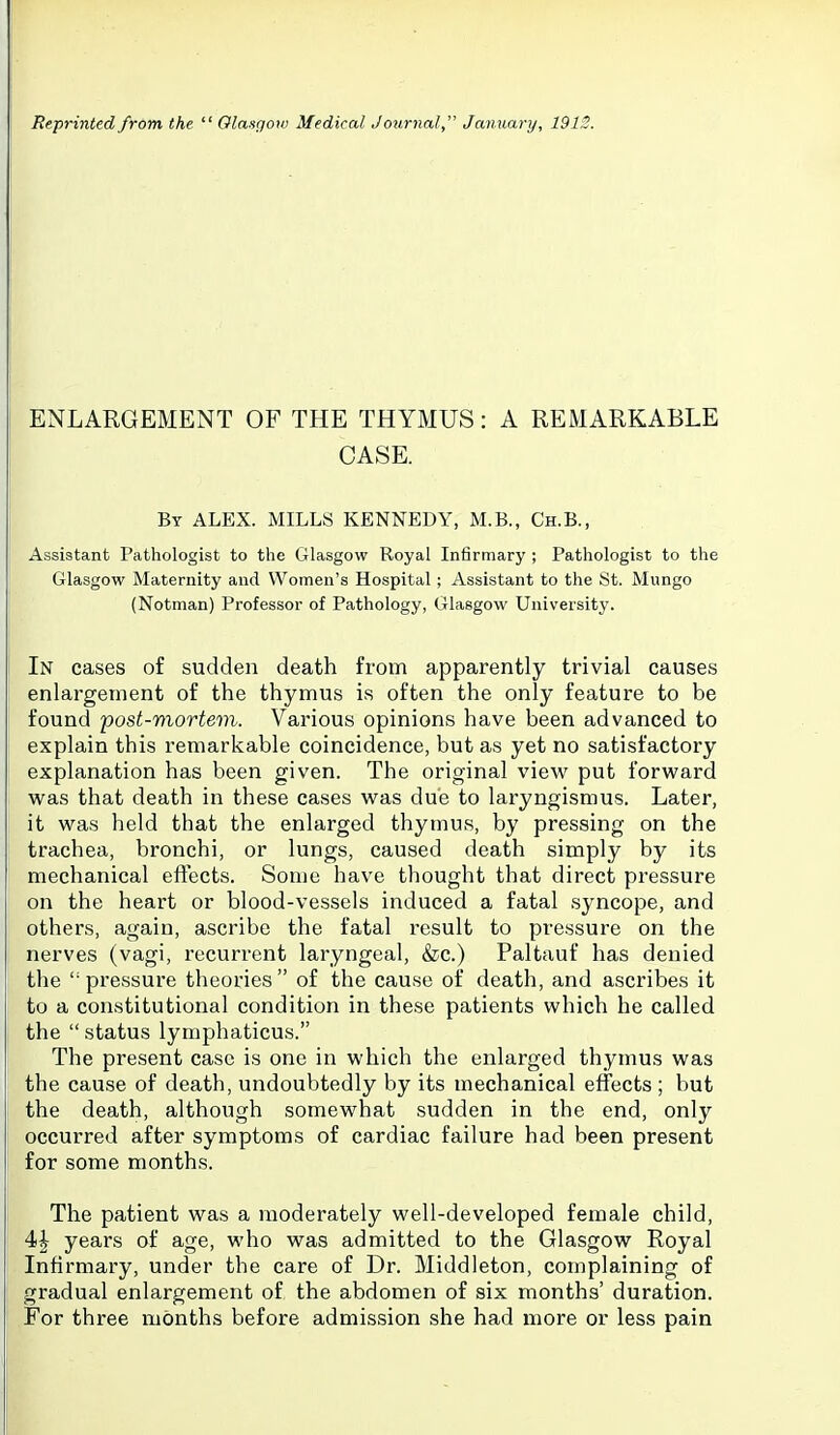Reprinted from the  Olasgoxo Medical Journal  January, 191i ENLARGEMENT OF THE THYMUS: A REMARKABLE CASE. By ALEX. MILLS KENNEDY, M.B., Ch.B., Assistant Pathologist to the Glasgow Royal Infirmary ; Pathologist to the Glasgow Maternity and Women's Hospital; Assistant to the St. Mungo (Notman) Professor of Pathology, Glasgow University. In cases of sudden death from apparently trivial causes enlargement of the thymus is often the only feature to be found post-mortem. Various opinions have been advanced to explain this remarkable coincidence, but as yet no satisfactory explanation has been given. The original view put forward was that death in these cases was due to laryngismus. Later, it was held that the enlarged thymus, by pressing on the trachea, bronchi, or lungs, caused death simply by its mechanical eftects. Some have thought that direct pressure on the heart or blood-vessels induced a fatal syncope, and others, again, ascribe the fatal result to pressure on the nerves (vagi, recurrent laryngeal, &c.) Paltauf has denied the pressure theories of the cause of death, and ascribes it to a constitutional condition in these patients which he called the  status lymphaticus. The present case is one in which the enlarged thymus was the cause of death, undoubtedly by its mechanical effects ; but the death, although somewhat sudden in the end, only occurred after symptoms of cardiac failure had been present for some months. The patient was a moderately well-developed female child, 4| years of age, who was admitted to the Glasgow Royal Infirmary, under the care of Dr. Middleton, complaining of gradual enlargement of the abdomen of six months' duration. For three months before admission she had more or less pain
