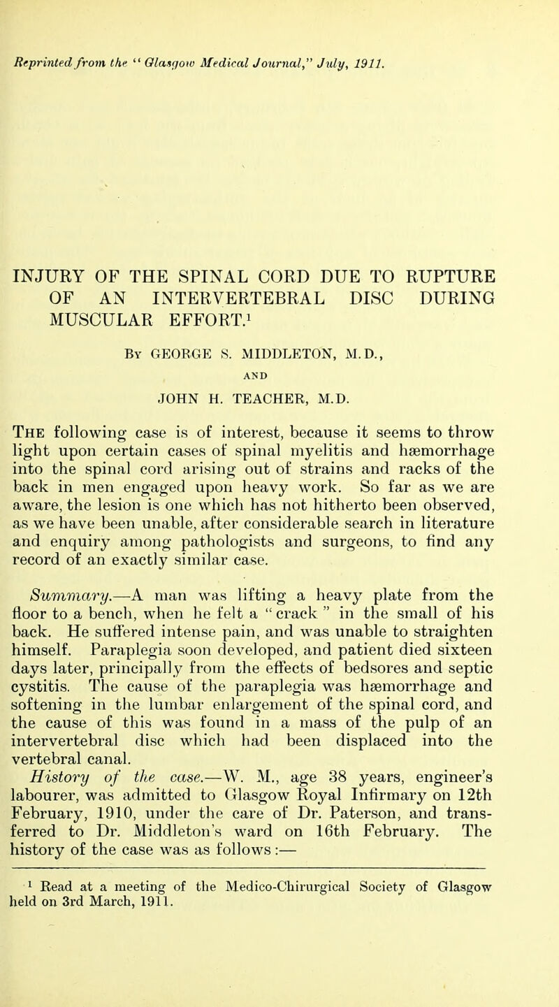 INJURY OF THE SPINAL CORD DUE TO RUPTURE OF AN INTERVERTEBRAL DISC DURING MUSCULAR EFFORT.i By GEORGE S. MIDDLETON, M.D., AND JOHN H. TEACHER, M.D. The following case is of interest, because it seems to throw light upon certain cases of spinal myelitis and haemorrhage into the spinal cord arising out of strains and racks of the back in men engaged upon heavy work. So far as we are aware, the lesion is one which has not hitherto been observed, as we have been unable, after considerable search in literature and enquiry among pathologists and surgeons, to find any record of an exactly similar case. Summary.—A man was lifting a heavy plate from the floor to a bencli, when he felt a  crack  in the small of his back. He suffered intense pain, and was unable to straighten himself. Paraplegia soon developed, and patient died sixteen days later, principally from the effects of bedsores and septic cystitis. The cause of the paraplegia was haemorrhage and softening in the lumbar enlargement of the spinal cord, and the cause of this was found in a mass of the pulp of an intervertebral disc which had been displaced into the vertebral canal. History of the case.—W. M., age 38 years, engineer's labourer, was admitted to Glasgow Royal Infirmary on 12th February, 1910, under the care of Dr. Paterson, and trans- ferred to Dr. Middleton's ward on 16th February. The history of the case was as follows:— ^ Eead at a meeting of the Medico-Chirurgical Society of Glasgow held on 3rd March, 1911.