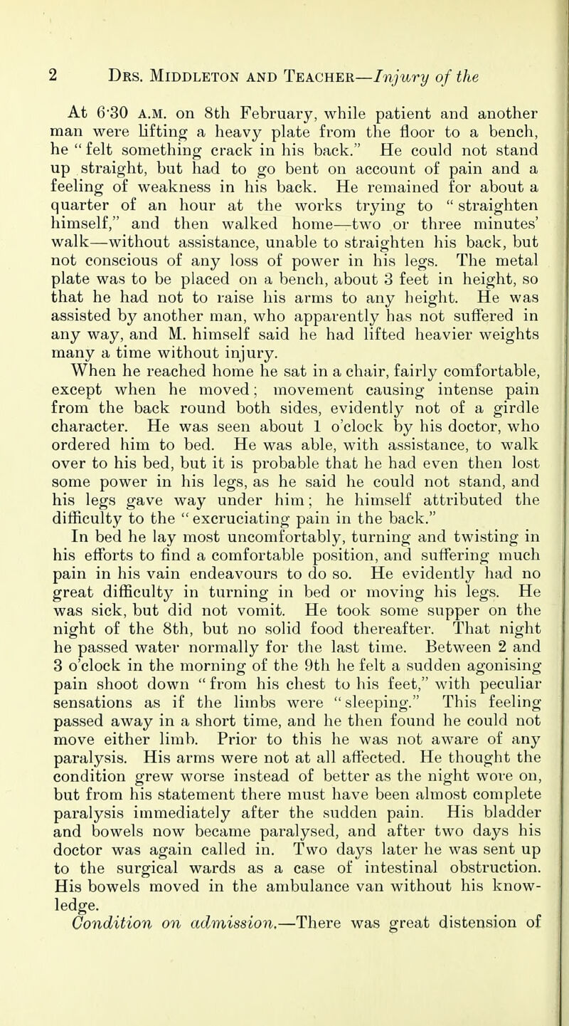 At 6'30 A.M. on 8th February, while patient and another man were lifting a heavy plate from the floor to a bench, he  felt something crack in his back. He could not stand up straight, but had to go bent on account of pain and a feeling of weakness in his back. He remained for about a quarter of an hour at the works trying to  straighten himself, and then walked home—two or three minutes' walk—without assistance, unable to straighten his back, but not conscious of any loss of power in his legs. The metal plate was to be placed on a bench, about 3 feet in height, so that he had not to raise his arms to any height. He was assisted by another man, who apparently has not suffered in any way, and M. himself said he had lifted heavier weights many a time without injury. When he reached home he sat in a chair, fairly comfortable, except when he moved; movement causing intense pain from the back round both sides, evidently not of a girdle character. He was seen about 1 o'clock by his doctor, who ordered him to bed. He was able, with assistance, to walk over to his bed, but it is probable that he had even then lost some power in his legs, as he said he could not stand, and his legs gave way under him; he himself attributed the difficulty to the  excruciating pain in the back. In bed he lay most uncomfortably, turning and twisting in his efforts to find a comfortable position, and suffering much pain in his vain endeavours to do so. He evidently had no great difficulty in turning in bed or moving his legs. He was sick, but did not vomit. He took some supper on the night of the 8th, but no solid food thereafter. That night he passed water normally for the last time. Between 2 and 3 o'clock in the morning of the 9th he felt a sudden agonising pain shoot down  from his chest to his feet, with peculiar sensations as if the limbs were sleeping. This feeling passed away in a short time, and he then found he could not move either limb. Prior to this he was not aware of any paralysis. His arms were not at all affected. He thought the condition grew worse instead of better as the night wore on, but from his statement there must have been almost complete paralysis immediately after the siadden pain. His bladder and bowels now became paralysed, and after two days his doctor was again called in. Two days later he was sent up to the surgical wards as a case of intestinal obstruction. His bowels moved in the ambulance van without his know- ledge. Condition on admission.—There was great distension of