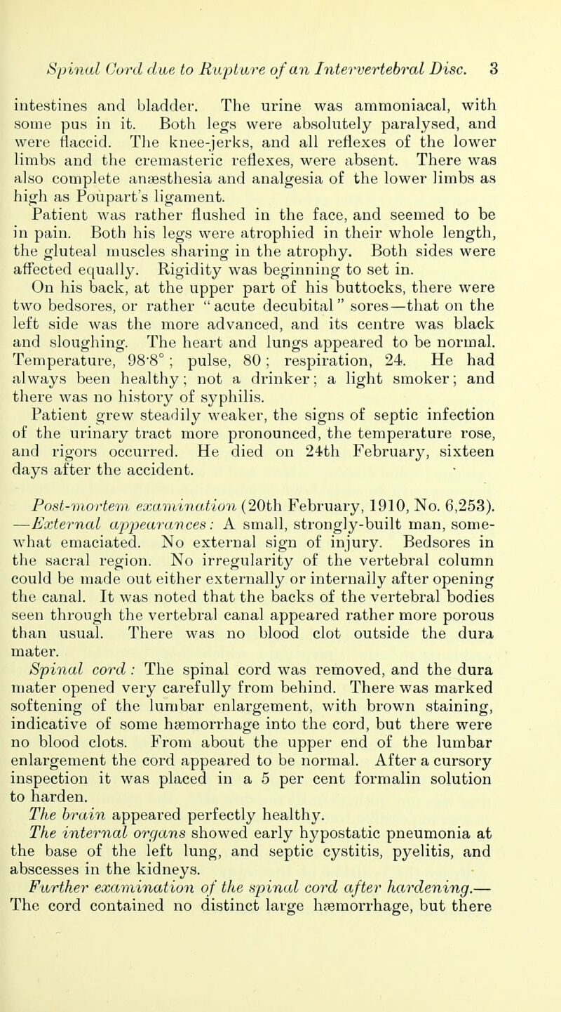 intestines and bladder. Tlie urine was ammoniacal, with some pus in it. Both legs were absolutely paralysed, and were flaccid. The knee-jerks, and all reflexes of the lower limbs and the cremasteric reflexes, were absent. There was also complete anaesthesia and analgesia of the lower limbs as high as Poupart's ligament. Patient was rather flushed in the face, and seemed to be in pain. Both his legs were atrophied in their whole length, the gluteal muscles sharing in the atrophy. Both sides were afl^ected equally. Rigidity was beginning to set in. On his back, at the upper part of his buttocks, there were two bedsores, or rather acute decubital sores—that on the left side was the more advanced, and its centre was black and sloughing. The heart and lungs appeared to be normal. Temperature, 988° ; pulse, 80; respiration, 24. He had always been healthy; not a drinker; a light smoker; and there was no history of syphilis. Patient grew steadily weaker, the signs of septic infection of the urinary tract more pronounced, the temperature rose, and rigors occurred. He died on 24th February, sixteen days after the accident. Post-mortem examination (20th February, 1910, No. 6,253). —External apjjearances: A small, strongly-built man, some- what emaciated. No external sign of injury. Bedsores in the sacral region. No irregularity of the vertebral column could be made out either externally or internally after opening the canal. It was noted that the backs of the vertebral bodies seen through the vertebral canal appeared rather more porous than usual. There was no blood clot outside the dura mater. Spinal cord : The spinal cord was removed, and the dura mater opened very carefully from behind. There was marked softening of the lumbar enlargement, with brown staining, indicative of some htemorrhage into the cord, but there were no blood clots. From about the upper end of the lumbar enlargement the cord appeared to be normal. After a cursory inspection it was placed in a 5 per cent formalin solution to harden. The brain appeared perfectly healthy. The internal organs showed early hypostatic pneumonia at the base of the left lung, and septic cystitis, pyelitis, and abscesses in the kidneys. Further examination of the spinal cord after hardening.— The cord contained no distinct large hfemorrhage, but there