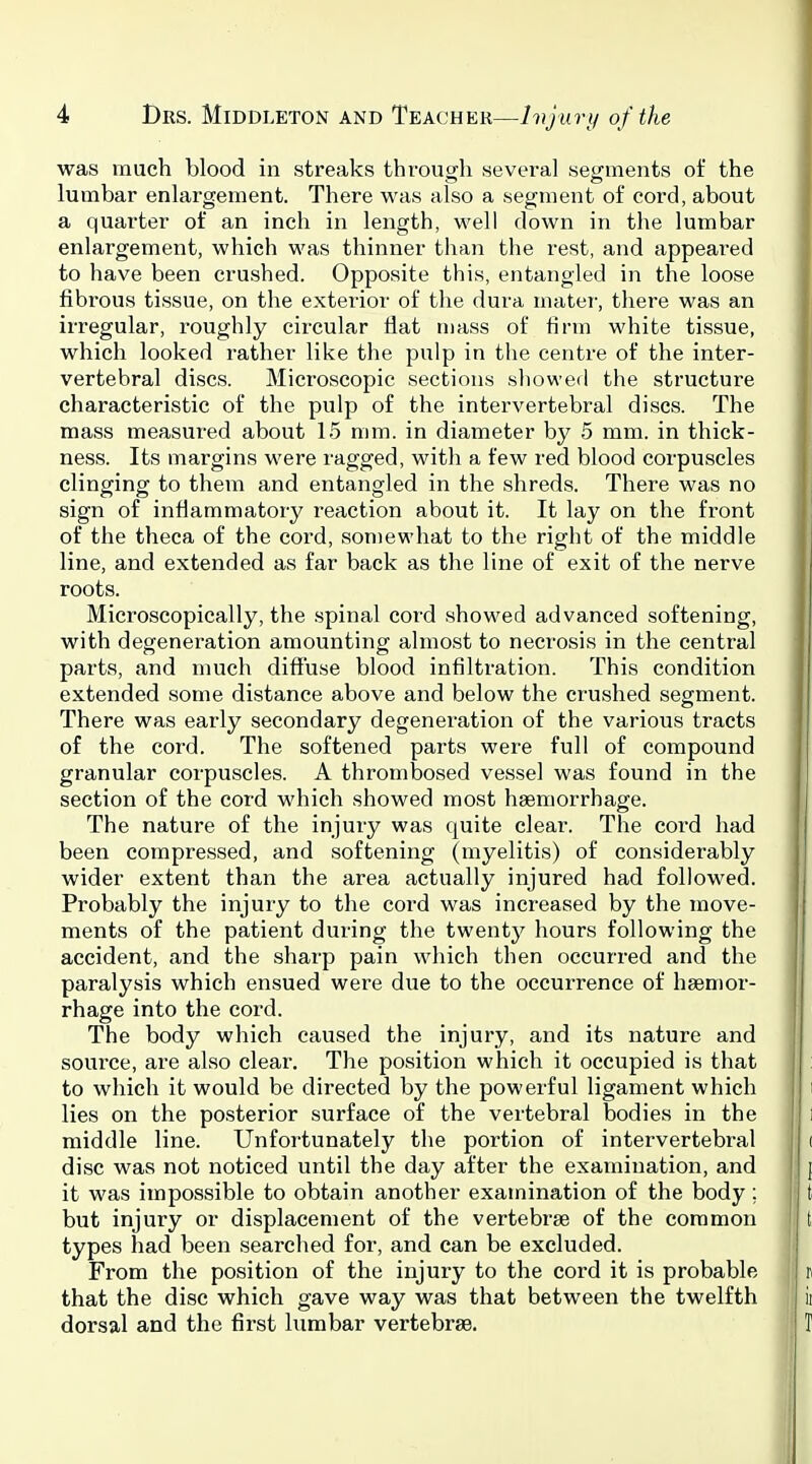 was much blood in streaks throiio;!! several setrments of the lumbar enlargement. There was also a segment of cord, about a quarter of an inch in length, well down in the lumbar enlargement, which was thinner than the rest, and appeared to have been crushed. Opposite this, entangled in the loose fibrous tissue, on the exterior of tlie dura mater, there was an irregular, roughly circular flat mass of firm white tissue, which looked rather like the pulp in the centre of the inter- vertebral discs. Microscopic sections showed the structure characteristic of the pulp of the intervertebral discs. The mass measured about 15 mm. in diameter by 5 mm. in thick- ness. Its margins were ragged, with a few red blood corpuscles clinging to them and entangled in the shreds. There was no sign of inflammatory reaction about it. It lay on the front of the theca of the cord, somewhat to the right of the middle line, and extended as far back as the line of exit of the nerve roots. Microscopically, the .spinal cord showed advanced softening, with degeneration amountinor almost to necrosis in the central parts, and much diffuse blood infiltration. This condition extended some distance above and below the crushed segment. There was early secondary degeneration of the various tracts of the cord. The softened parts were full of compound granular corpuscles. A thrombosed vessel was found in the section of the cord which showed most haemorrhage. The nature of the injury was quite clear. The cord had been compressed, and softening (myelitis) of considerably wider extent than the area actually injured had followed. Probably the injury to the cord was increased by the move- ments of the patient during the twenty hours following the accident, and the sharp pain which then occurred and the paralysis which ensued were due to the occurrence of haemor- rhage into the cord. The body which caused the injury, and its nature and source, are also clear. The position which it occupied is that to which it would be directed by the powerful ligament which lies on the posterior surface of the vertebral bodies in the middle line. Unfortunately the portion of intervertebral disc was not noticed until the day after the examination, and it was impossible to obtain another examination of the body ; but injury or displacement of the vertebrae of the common types had been searched for, and can be excluded. From the position of the injury to the cord it is probable that the disc which gave way was that between the twelfth dorsal and the first lumbar vertebras.