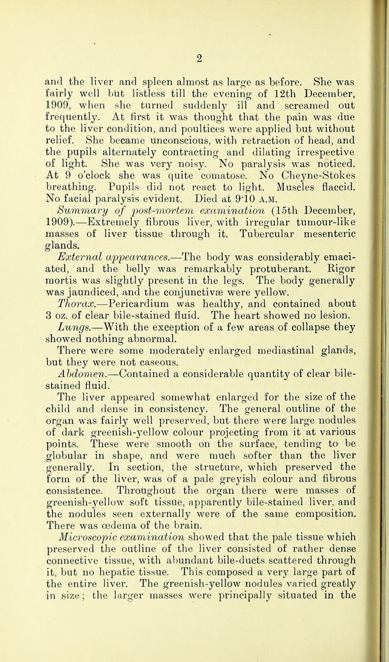 and the liver and spleen almost as large as before. She was fairly well biit listless till the evening of 12th December, 1909, when she turned suddenl}^ ill and screamed out frequently. At first it was thought that the pain was due to the liver condition, and poultices were applied but without relief. She became unconscious, with retraction of head, and the pupils alternately contracting and dilating irrespective of light. She was very noisy. No paralysis was noticed. At 9 o'clock she was quite comatose. No Cheyne-Stokes breathing. Pupils did not react to light. Muscles flaccid. No facial paralysis evident. Died at 9'10 A.M. Summary of post-mortem examination (15th December, 1909).—Extremely fibrous liver, with irregular tumour-like masses of liver tissue through it. Tubercular mesenteric glands. External appearances.—The body was considerably emaci- ated, and the belly was remarkably protuberant. Rigor mortis was slightly present in the legs. The body generally was jaundiced, and the conjunctivse were yellow. Thorax.—Pericardium was healthy, and contained about 3 oz. of clear bile-stained fluid. The heart showed no lesion. Lungs.—With the exception of a few areas of collapse they showed nothing abnormal. There were some moderately enlarged mediastinal glands, but they were not caseous. Ahdomen.—Gont&med a considerable quantity of clear bile- stained fluid. The liver appeared somewhat enlarged for the size of the child and dense in consistency. The general outline of the organ was fairly well preserved, but there were large nodules of dark greenish-yellow colour projecting from it at various points. These were smooth on the surface, tending to be globular in shape, and were much softer than the liver generally. In section, the structure, which preserved the form of the liver, was of a pale greyish colour and fibrous consistence. Throughout the organ there were masses of greenish-j^ellow soft tissue, apparently bile-stained liver, and the nodules seen externally were of the same composition. There was oedema of the brain. Microscopic examination showed that the pale tissue which preserved the outline of the liver consisted of rather dense connective tissue, with abundant bile-ducts scattered through it, but no hepatic tissue. This composed a ver}' large part of the entire liver. The greenish-yellow nodules varied greatly in size; the larger masses were principally situated in the