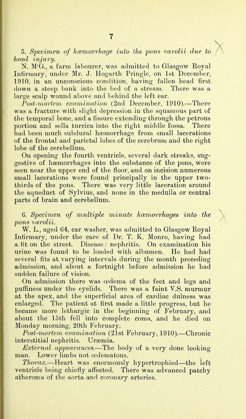 5. Specimen of hcemorrhage into the povs varolii due to head injury. N. M'G., a farm labourer, was admitted to Glasgow Royal Intiriiiary, under Mr. J. Hogarth Pringle, on 1st December, 1910, in an unconscious condition, having fallen head first down a steep bank into the bed of a stream. There was a large scalp wound above and behind the left ear. Post-mortem examination (2nd December, 1910).—There was a fracture with slight depression in the squamous part of the temporal bone, and a fissure extending through the petrous portion and sella turcica into the right middle fossa. There had been much subdural haemorrhage from small lacerations of the frontal and parietal lobes of the cerebrum and the right lobe of the cerebellum. On opening the fourth ventricle, several dark streaks, sug- gestive of haemorrhages into the substance of the pons, were seen near the upper end of the floor, and on incision numerous small lacerations were found principally in the upper two- thirds of the pons. There was very little laceration around the aqueduct of Sylvius, and none in the medulla or central parts of brain and cerebellum. 6. Specimen of multifile minute hoimorrhages into the pons varolii. W. L., aged 64, car washer, was admitted to Glasgow Royal Infirmary, under the care of Dr. T. K. Monro, having had a fit on the street. Disease: nephritis. On examination his urine was found to be loaded with albumen. He had had several fits at varying intervals during the month preceding admission, and about a fortnight before admission he had sudden failure of vision. On admission there was oedema of the feet and legs and puffiness under the eyelids. There was a faint V.S. murmvir at the apex, and the superficial area of cardiac dulness was enlarged. The patient at first made a little progress, but he became more lethargic in the beginning of February, and about the loth fell into complete coma, and he died on Monday morning, 20th February. Post-mortem examination (21st February, 1910).—Chronic interstitial nephritis. Uraemia. External appearances.—The body of a very done looking man. Lower limbs not oedematous. Thorax.—Heart was enormously hypertrophied—the left ventricle being chiefly aftected. There was advanced patchy atheroma of the aorta and coronary arteries.