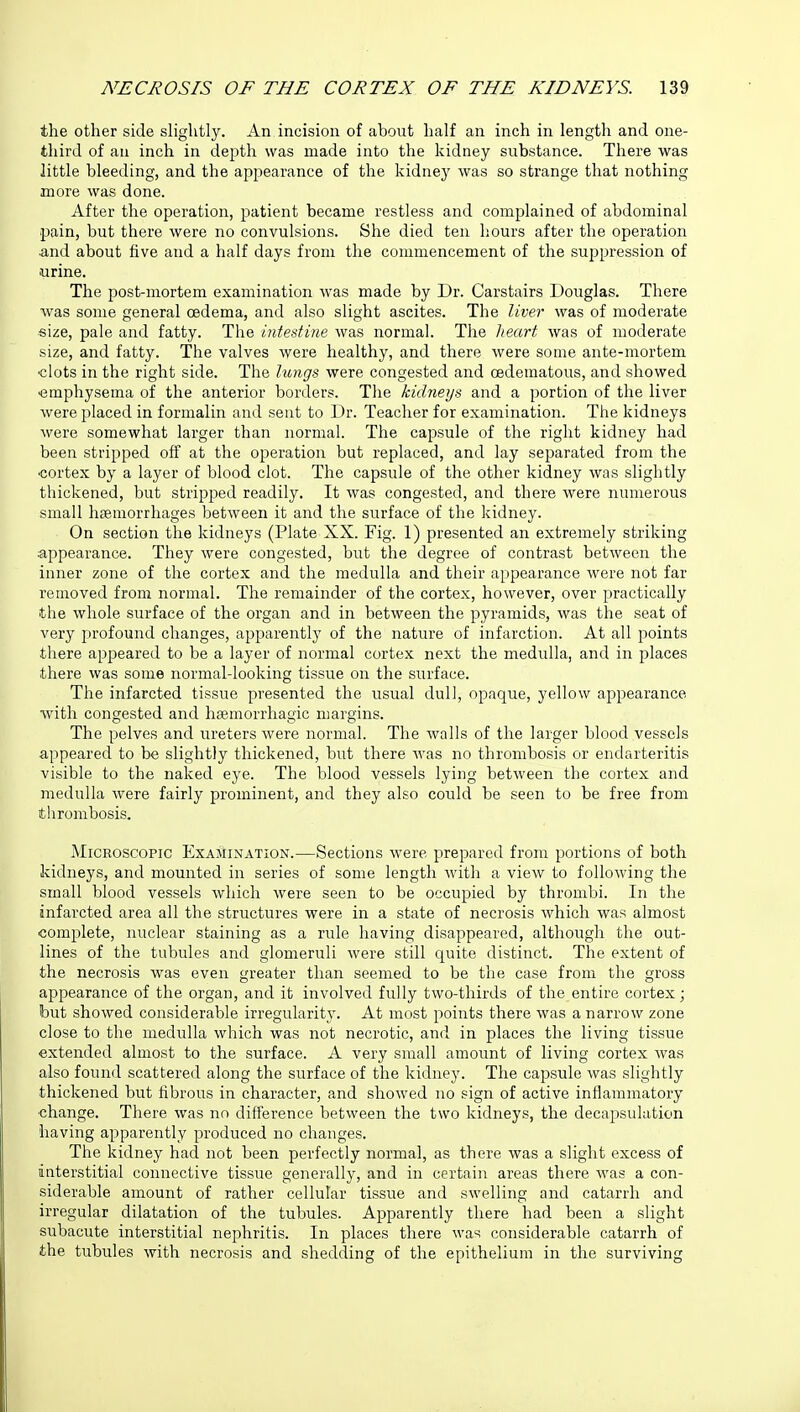 the other side slightly. An incision of about half an inch in length and one- third of an inch in depth was made into the kidney substance. There was little bleeding, and the appearance of the kidney was so strange that nothing more was done. After the operation, patient became restless and complained of abdominal pain, but there were no convulsions. She died ten hours after the operation and about five and a half days from the commencement of the suppression of urine. The post-mortem examination was made by Dr. Carstairs Douglas. There was some general oedema, and also slight ascites. The liver was of moderate size, pale and fatty. The intestine was normal. The heart was of moderate size, and fatty. The valves were healthy, and there were some ante-mortem •clots in the right side. The lungs were congested and oedematous, and showed ■emphysema of the anterior borders. The kidneys and a portion of the liver were placed in formalin and sent to Dr. Teacher for examination. The kidneys were somewhat larger than normal. The capsule of the right kidney had been stripped off at the operation but replaced, and lay separated from the cortex by a layer of blood clot. The capsule of the other kidney was slightly thickened, but stripped readily. It was congested, and there were numerous small haemorrhages between it and the surface of the kidney. On section the kidneys (Plate XX. Fig. 1) presented an extremely striking appearance. They were congested, but the degree of contrast between the inner zone of the cortex and the medulla and their appearance were not far removed from normal. The remainder of the cortex, however, over practically the whole surface of the organ and in between the pyramids, was the seat of very profound changes, apparently of the nature of infarction. At all points there appeared to be a layer of normal cortex next the medulla, and in places there was some normal-looking tissue on the surface. The infarcted tissue presented the usual dull, opaque, yellow appearance with congested and hsemorrhagic margins. The pelves and ureters were normal. The walls of the larger blood vessels appeared to be slightly thickened, but there was no thrombosis or endarteritis visible to the naked eye. The blood vessels lying between the cortex and medulla were fairly prominent, and they also could be seen to be free from thrombosis. Microscopic Examination.—Sections were prepared from portions of both kidneys, and mounted in series of some length with a view to following the small blood vessels which were seen to be occupied by thrombi. In the infarcted area all the structures were in a state of necrosis which was almost complete, nuclear staining as a rule having disappeared, although the out- lines of the tubules and glomeruli were still quite distinct. The extent of the necrosis was even greater than seemed to be the case from the gross appearance of the organ, and it involved fully two-thirds of the entire cortex; but showed considerable irregularity. At most points there was a narrow zone close to the medulla which was not necrotic, and in places the living tissue extended almost to the surface. A very small amount of living cortex was also found scattered along the surface of the kidney. The capsule was slightly thickened but fibrous in character, and showed no sign of active inflammatory •change. There was no difference between the two kidneys, the decapsulation having apparently produced no changes. The kidney had not been perfectly normal, as there was a slight excess of interstitial connective tissue generally, and in certain areas there was a con- siderable amount of rather cellular tissue and swelling and catarrh and irregular dilatation of the tubules. Apparently there had been a slight subacute interstitial nephritis. In places there was considerable catarrh of the tubules with necrosis and shedding of the epithelium in the surviving