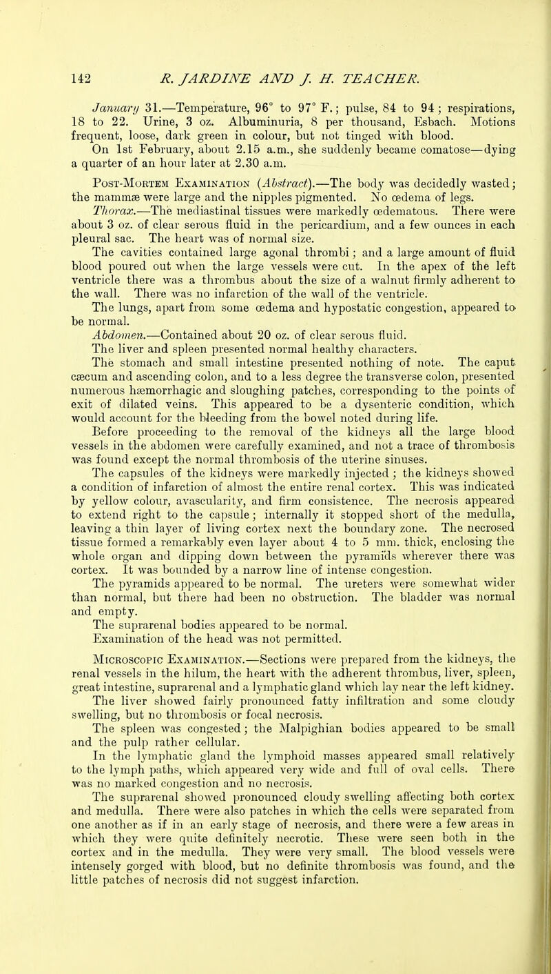 January 31.—Temperature, 96° to 97° F.; pulse, 84 to 94; respirations, 18 to 22. Urine, 3 oz. Albuminuria, 8 per thousand, Esbach. Motions frequent, loose, dark green in colour, but not tinged with blood. On 1st February, about 2.15 a.m., she suddenly became comatose—dying a quarter of an hour later at 2.30 a.ni. Post-Mortem Examination {Abstract).—The body was decidedly wasted; the mammae were large and the nipples pigmented. No oedema of legs. Thorax.—The mediastinal tissues were markedly oedematous. There were about 3 oz. of clear serous fluid in the pericardium, and a few ounces in each pleural sac. The heart was of normal size. The cavities contained large agonal thrombi; and a large amount of fluid blood poured out when the large vessels were cut. In the apex of the left ventricle there was a thrombus about the size of a walnut firmly adherent to the wall. There was no infarction of the wall of the ventricle. The lungs, apart from some oedema and hypostatic congestion, appeared to> be normal. Abdomen.—Contained about 20 oz. of clear serous fluid. The liver and spleen presented normal healthy characters. The stomach and small intestine presented nothing of note. The caput caecum and ascending colon, and to a less degree the transverse colon, presented numerous hasmorrhagic and sloughing patches, corresponding to the points of exit of dilated veins. This appeared to be a dysenteric condition, which would account for the bleeding from the bowel noted during life. Before proceeding to the removal of the kidneys all the large blood vessels in the abdomen were carefully examined, and not a trace of thrombosis was found except the normal thrombosis of the uterine sinuses. The capsules of the kidneys were markedly injected ; the kidneys showed a condition of infarction of almost the entire renal cortex. This was indicated by yellow colour, avascular]ty, and firm consistence. The necrosis appeared to extend right to the capsule; internally it stopped short of the medulla, leaving a thin layer of living cortex next the boundary zone. The necrosed tissue formed a remarkably even layer about 4 to 5 mm. thick, enclosing the whole organ and dipping down between the pyramids wherever there was cortex. It was bounded by a narrow line of intense congestion. The pyramids appeared to be normal. The ureters were somewhat wider than normal, but there had been no obstruction. The bladder was normal and empty. The suprarenal bodies appeared to be normal. Examination of the head was not permitted. Microscopic Examination.—Sections were prepared from the kidneys, the renal vessels in the hilum, the heart with the adherent thrombus, liver, spleen, great intestine, suprarenal and a lymphatic gland which lay near the left kidney. The liver showed fairly pronounced fatty infiltration and some cloudy swelling, but no thrombosis or focal necrosis. The spleen was congested; the Malpighian bodies appeared to be small and the pulp rather cellular. In the lymphatic gland the lymphoid masses appeared small relatively to the lymph paths, which appeared very wide and full of oval cells. There was no marked congestion and no necrosis. The suprarenal showed pronounced cloudy swelling affecting both cortex and medulla. There were also patches in which the cells were separated from one another as if in an early stage of necrosis, and there were a few areas in which they were quite definitely necrotic. These were seen both in the cortex and in the medulla. They were very small. The blood vessels were intensely gorged with blood, but no definite thrombosis was found, and the little patches of necrosis did not suggest infarction.