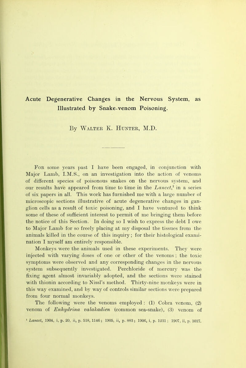 Acute Degenerative Changes in the Nervous System, as Illustrated by Snake-venom Poisoning. By Walter K. Hunter, M.D. For some years past I have been engaged, in conjunction with Major Lamb, I.M.S., on an investigation into the action of venoms of different species of poisonous snakes on the nervous system, and our results have appeared from time to time in the Lancet,^ in a series of six papers in all. This work has furnished me with a large number of microscopic sections illustrative of acute degenerative changes in gan- glion cells as a result of toxic poisoning, and I have ventured to think some of these of sufficient interest to permit of me bringing them before the notice of this Section. In doing so I wish to express the debt I owe to Major Lamb for so freely placing at my disposal the tissues from the animals killed in the course of this inquiry; for their histological exami- nation I myself am entirely responsible. Monkeys were the animals used in these experiments. They were injected with varying doses of one or other of the venoms ; the toxic symptoms were observed and any corresponding changes in the nervous system subsequently investigated. Perchloride of mercury was the fixing agent almost invariably adopted, and the sections were stained with thionin according to Nissl's method. Thirty-nine monkeys were in this way examined, and by way of controls similar sections were prepared from four normal monkeys. The following were the venoms employed : (1) Cobra venom, (2) venom of Enhydrina valahadien (common sea-snake), (3) venom of ' Lancet, 1904, i, p. 20, ii, p. 518, 1146; 1905, ii, p. 883; 1906, i, p. 1231 ; 1907, ii, p. 1017.