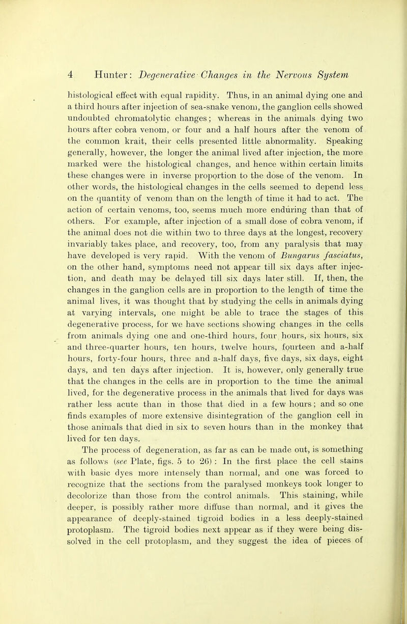 histological effect with equal rapidity. Thus, in an animal dying one and a third hours after injection of sea-snake venom, the ganglion cells showed undoubted chromatolytic changes; whereas in the animals dying two hours after cobra venom, or four and a half hours after the venom of the common krait, their cells presented little abnormality. Speaking generally, however, the longer the animal lived after injection, the more marked were the histological changes, and hence within certain limits these changes were in inverse proportion to the dose of the venom. In other words, the histological changes in the cells seemed to depend less on the quantity of venom than on the length of time it had to act. The action of certain venoms, too, seems much more enduring than that of others. For example, after injection of a small dose of cobra venom, if the animal does not die within two to three days at the longest, recovery invariably takes place, and recovery, too, from any paralysis that may have developed is very rapid. With the venom of Bmigarus fasciatus, on the other hand, symptoms need not appear till six days after injec- tion, and death may be delayed till six days later still. If, then, the changes in the ganglion cells are in proportion to the length of time the animal lives, it was thought that by studying the cells in animals dying at varying intervals, one might be able to trace the stages of this degenerative process, for we have sections showing changes in the cells from animals dying one and one-third hours, four hours, six hours, six and three-quarter hours, ten hours, twelve hours, fourteen and a-half hours, forty-four hours, three and a-half days, five days, six days, eight days, and ten days after injection. It is, however, only generally true that the changes in the cells are in proportion to the time the animal lived, for the degenerative process in the animals that lived for days was rather less acute than in those that died in a few hours; and so one finds examples of more extensive disintegration of the ganglion cell in those animals that died in six to seven hours than in the monkey that lived for ten days. The process of degeneration, as far as can be made out, is something as follows (see Plate, figs. 6 to 26) : In the first place the cell stains with basic dyes more intensely than normal, and one was forced to recognize that the sections from the paralysed monkeys took longer to decolorize than those from the control animals. This staining, while deeper, is possibly rather more difl'use than normal, and it gives the appearance of deeply-stained tigroid bodies in a less deeply-stained protoplasm. The tigroid bodies next appear as if they were being dis- solved in the cell protoplasm, and they suggest the idea of pieces of