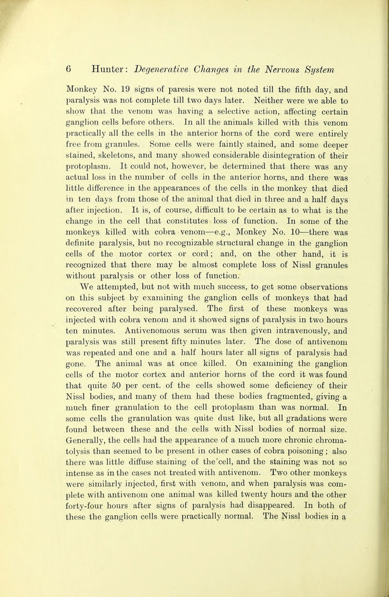 Monkey No. 19 signs of paresis were not noted till the fifth day, and paralysis was not complete till two days later. Neither were we able to show that the venom was having a selective action, affecting certain ganglion cells before others. In all the animals killed with this venom practically all the cells in the anterior horns of the cord were entirely free from grannies. Some cells were faintly stained, and some deeper stained, skeletons, and many showed considerable disintegration of their protoplasm. It could not, however, be determined that there was any actual loss in the number of cells in the anterior horns, and there was little difference in the appearances of the cells in the monkey that died in ten days from those of the animal that died in three and a half days after injection. It is, of course, difficult to be certain as to what is the change in the cell that constitutes loss of function. In some of the monkeys killed with cobra venom—e.g., Monkey No. 10—there was definite paralysis, but no recognizable structural change in the ganglion cells of the motor cortex or cord; and, on the other hand, it is recognized that there may be almost complete loss of Nissl granules without paralysis or other loss of function. We attempted, but not with much success, to get some observations on this subject by examining the ganglion cells of monkeys that had recovered after being paralysed. The first of these monkeys was injected with cobra venom and it showed signs of paralysis in two hours ten minutes. Antivenomous serum was then given intravenously, and paralysis was still present fifty minutes later. The dose of antivenom was repeated and one and a half hours later all signs of paralysis had gone. The animal was at once killed. On examining the ganglion cells of the motor cortex and anterior horns of the cord it was found that quite 50 per cent, of the cells showed some deficiency of their Nissl bodies, and many of them had these bodies fragmented, giving a much finer granulation to the cell protoplasm than was normal. In some cells the granulation was quite dust like, but all gradations were found between these and the cells with Nissl bodies of normal size. Generally, the cells had the appearance of a much more chronic chroma- tolysis than seemed to be present in other cases of cobra poisoning; also there was httle diffuse staining of the cell, and the staining was not so intense as in the cases not treated with antivenom. Two other monkeys were similarly injected, first with venom, and when paralysis was com- plete with antivenom one animal was killed twenty hours and the other forty-four hours after signs of paralysis had disappeared. In both of these the ganglion cells were practically normal. The Nissl bodies in a
