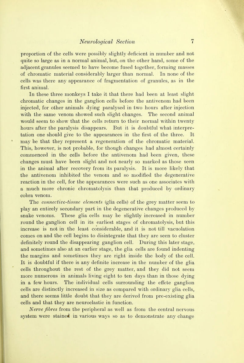 proportion of the cells were possibly slightly deficient in number and not quite so large as in a normal animal, but, on the other hand, some of the adjacent granules seemed to have become fused together, forming masses of chromatic material considerably larger than normal. In none of the cells was there any appearance of fragmentation of granules, as in the first animal. In these three monkeys I take it that there had been at least slight chromatic changes in the ganglion cells before the antivenom had been injected, for other animals dying paralysed in two hours after injection with the same venom showed such slight changes. The second animal would seem to show that the cells return to their normal within twenty hours after the paralysis disappears. But it is doubtful what interpre- tation one should give to the appearances in the first of the three. It may be that they represent a regeneration of the chromatic material. This, however, is not probable, for though changes had almost certainly commenced in the cells before the antivenom had been given, these changes must have been slight and not nearly so marked as those seen in the animal after recovery from its paralysis. It is more likely that the antivenom inhibited the venom and so modified the degenerative reaction in the cell, for the appearances were such as one associates with a much more chronic chromatolysis than that produced by ordinary cobra venom. The connective-tissue elements (glia cells) of the grey matter seem to play an entirely secondary part in the degenerative changes produced by snake venoms. These glia cells may be slightly increased in number round the ganglion cell in its earliest stages of chromatolysis, but this increase is not in the least considerable, and it is not till vacuolation comes on and the cell begins to disintegrate that they are seen to cluster definitely round the disappearing ganglion cell. During this later stage, and sometimes also at an earlier stage, the glia cells are found indenting the margins and sometimes they are right inside the body of the cell. It is doubtful if there is any definite increase in the number of the glia cells throughout the rest of the grey matter, and they did not seem more numerous in animals living eight to ten days than in those dying in a few hours. The individual cells surrounding the effete ganglion cells are distinctly increased in size as compared with ordinary glia cells, and there seems little doubt that they are derived from pre-existing glia cells and that they are neuroclastic in function. Nerve fibres from the peripheral as well as from the central nervous system were staineal in various ways so as to demonstrate any change