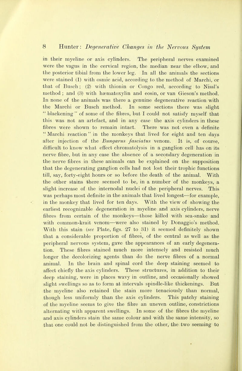 in their myeline or axis cylinders. The peripheral nerves examined were the vagus in the cervical region, the median near the elbow, and the posterior tibial from the lower leg. In all the animals the sections were stained (1) with osmic acid, according to the method of Marchi, or that of Busch; (2) with thionin or Congo red, according to Nissl's method ; and (3) with haematoxylin and eosin, or van Gieson's method. In none of the animals was there a genuine degenerative reaction with the Marchi or Busch method. In some sections there was slight blackening of some of the fibres, but I could not satisfy myself that this was not an artefact, and in any case the axis cylinders in these fibres were shown to remain intact. There was not even a definite Marchi reaction in the monkeys that lived for eight and ten days after injection of the Bungarus fasciatus venom. It is, of course, difficult to know what effect chromatolysis in a ganglion cell has on its nerve fibre, but in any case the absence of a secondary degeneration in the nerve fibres in these animals can be explained on the supposition that the degenerating ganglion cells had not lost their trophic functions till, say, forty-eight hours or so before the death of the animal. With the other stains there seemed to be, in a number of the monkeys, a slight increase of the internodal nuclei of the peripheral nerves. This was perhaps most definite in the animals that lived longest—for example, in the monkey that lived for ten days. With the view of showing the earliest recognizable degeneration in myeline and axis cylinders, nerve fibres from certain of the monkeys—those killed with sea-snake and with common-krait venom—were also stained by Donaggio's method. With this stain {see Plate, figs. 27 to 31) it seemed definitely shown that a considerable proportion of fibres, of the central as well as the peripheral nervous system, gave the appearances of an early degenera- tion. These fibres stained much more intensely and resisted much longer the decolorizing agents than do the nerve fibres of a normal animal. In the brain and spinal cord the deep staining seemed to affect chiefly the axis cylinders. These structures, in addition to their deep staining, were in places wavy in outline, and occasionally showed slight swellings so as to form at intervals spindle-like thickenings. But the myeline also retained the stain more tenaciously than normal, though less uniformly than the axis cylinders. This patchy staining of the myeline seems to give the fibre an uneven outline, constrictions alternating with apparent swellings. In some of the fibres the myeline and axis cylinders stain the same colour and with the same intensity, so that one could not be distinguished from the other, the two seeming to