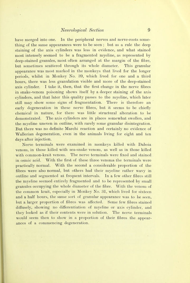 have merged into one. In the peripheral nerves and nerve-roots some- thing of the same appearances vi^ere to be seen ; but as a rule the deep staining of the axis cylinders was less in evidence, and what stained most intensely seemed to be a fragmented myeline, as represented by deep-stained granules, most often arranged at the margin of the fibre, but sometimes scattered through its whole diameter. This granular appearance was most marked in the monkeys that lived for the longer periods, whilst in Monkey No. 39, which lived for one and a third hours, there was less granulation visible and more of the deep-stained axis cylinder. I take it, then, that the first change in the nerve fibres in snake-venom poisoning shows itself by a deeper staining of the axis cylinders, and that later this quality passes to the myeline, which later still may show some signs of fragmentation. There is therefore an early degeneration in these nerve fibres, but it seems to be chiefly chemical in nature, for there was little structural alteration to be demonstrated. The axis cylinders are in places somewhat swollen, and the myeline uneven in outline, with rarely some granular disintegration. But there was no definite Marchi reaction and certainly no evidence of Wallerian degeneration, even in the animals living for eight and ten days after injection. Nerve terminals were examined in monkeys killed with Daboia venom, in those killed with sea-snake venom, as well as in those killed with common-krait venom. The nerve terminals were fixed and stained in osmic acid. With the first of these three venoms the terminals were practically normal. With the second a considerable proportion of the fibres were also normal, but others had their myeline rather wavy in outline and segmented at frequent intervals. In a few other fibres still the myeline seemed entirely fragmented and to be represented by small granules occupying the whole diameter of the fibre. With the venom of the common krait, especially in Monkey No. 31, which lived for sixteen and a half hours, the same sort of granular appearance was to be seen, but a larger proportion of fibres was affected. Some few fibres stained diffusely, showing no differentiation of myeline or axis cylinder, and they looked as if their contents were in soh;tion. The nerve terminals would seem then to show in a proportion of their fibres the appear- ances of a commencing degeneration.