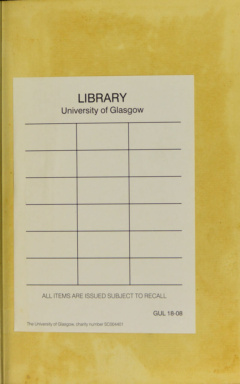 LIBRARY University of Glasgow ALL ITEMS ARE ISSUED SUBJECT TO RECALL GUL 18-08 The University of Glasgow, charity number SC004401