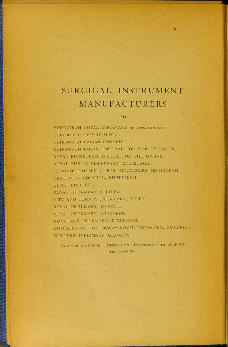 V SURGICAL INSTRUMENT MANUFACTURERS TO EDINBURGH ROYAL INFIRMARY (by AProiNTMENT). EDINBURGH CITY HOSPITAL. EDINBURGH PARISH COUNCIL. EDINBURGH ROYAL HOSPITAL FOR SICK CHILDREN. ROYAL EDINBURGH ASYLUM FOR THE INSANE. ROYAL PUBLIC DISPENSARY, EDINBURGH. LONGMORE HOSPITAL FOR INCURABLES, EDINBURGH. DEACONESS HOSPITAL, EDINBURGH. LEITH HOSPITAL. ROYAL INFIRMARY, STIRLING. CITY AND COUNTY INFIRMARY, PERTH. ROYAL INFIRMARY, DUNDEE. ROYAL INFIRMARY, ABERDEEN. NORTHERN INFIRMARY, INVERNESS. DUMFRIES AND GALLOWAY ROYAL INFIRMARY, DUMFRIES. WESTERN INFIRMARY,' GLASGOW. And various other Hospitals and Institutions throughout Till'. Countky.