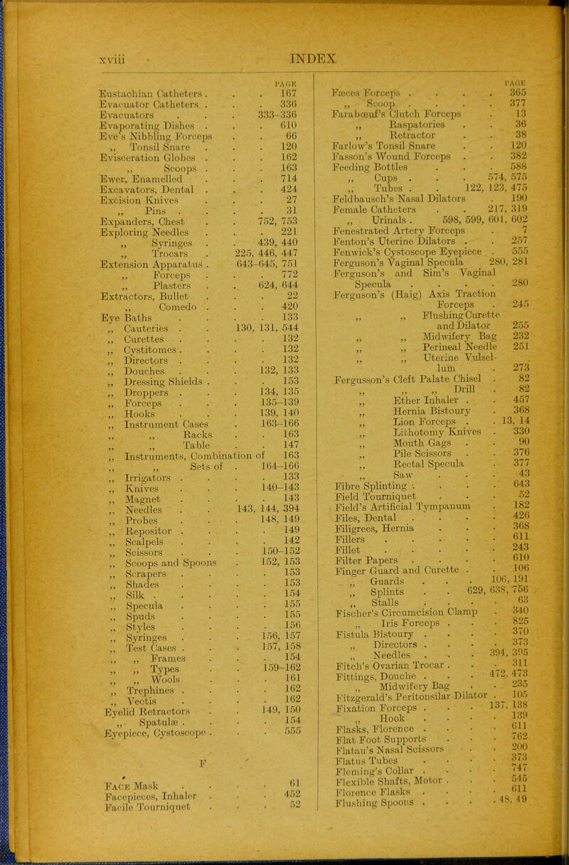 225, 643- 130, Eustachian Clatheters Evacuator Catheters Evacuators Evaporatiiig Dishes Eve's Nibbling Forceps „ Tonsil Snare Evisceration Globes „ Scoops Ewer, Enamelled Excavators, Dental Excision Knives ,, Pins Expanders, Chest Exploring Needles „ Syringes „ Trocars Extension Apparatus ,, Forceps ,, Plasters Extractors, Bullet „ Comedo Eye Baths ,, Cauteries . Ciu'ettes „ C3''stitomes . ,, Directors . „ Douches „ Dressing Shields „ Droppers . ,, Forceps „ Hooks ,, Instrument Cases ,, Racks Table ,, Instruments, Combination Sets of ,, Irrigators . ,, Knives ,, Magnet ,, Needles ,, Probes ,, Repositor . „ Scalpels „ Scissors ,, Scoops and Spoons „ Scrapers „ Shades „ Silk . ,, Specula ,, Spuds „ Styles ,, Syringes ,, Test Gases . ,, „ Frames „ „ Types „ „ Wools ,, Trephines . ,, Vectis Eyelid Retractors ',, Spatulas . Eyepiece, Cystoscope Face Mask Facepieces, Inhaler Facile Tourniquet 132, 143, I'AOK 167 336 333-336 610 66 120 162 163 714 424 27 31 752, 753 221 439, 440 446, 447 ■645, 751 772 624, 644 22 420 133 131, 544 132 132 132 133 153 34, 135 135-139 139, 140 163- 166 163 147 of 163 164- 166 133 140-143 143 144, 394 148, 140 149 142 150-152 152, 153 153 153 154 155 155 156 157 158 154 159-162 161 162 162 150 ] 54 r>r>f; 150, 157, J 49, 61 452 FjBces Forceps . „ Scoop Farabceiif's Clutch Forccijs „ Raspatories „ Retractor Farlow's Tonsil Snare Fasson's Wound Forceps Feeding Bottles „ Cups . ,, Tubes . I'AOE . 365 377 13 36 38 120 . 382 588 574, 575 122, 123, 475 Feldbausch's Nasal Dilators . 190 Female Catheters . . 217,319 Urinals. 598,599,601,602 Fenestrated Artery Forceps . 7 Fenton's Uterine Dilators . . 257 Fenwick's Cystoscope Eyepiece . 555 Ferguson's Vaginal Specula 280, 281 Ferguson's and Sim's Vaginal Specula .... 280 Ferguson's (Haig) Axis Traction Forceps . 245 „ „ Flushing Curette and Dilator 255 „ Midwifery Bag 232 „ „ Perineal Needle 251 „ ,, Uterine Vulsel- lum Feransson's Cleft Palate Chisel Drill „ Ether Inhaler . „ Hernia Bistoury „ Lion Forceps . „ Lithotomy Knives „ Mouth Gags „ Pile Scissors ,, Rectal Specula ,, Saw Fibre Splinting . Field Tourniquet Field's Artificial Tympanum Files, Dental Filigrees, Hernia Fillers . . . • FUlet . . . • Filter Papers Finger Guard and Curette . _ „ Guards „ Splints Stalls 273 82 82 4.57 368 13, 14 330 90 376 377 43 643 52 182 426 . 368 . 611 . 243 010 106 106, 191 629, 638, 756 63 Fischer's Circumcision Clamp . 340 „ Iris Forceps . . • 825 Fistula Bistoury . . . • 370 „ Directors . . • .3(3 „ Needles . . • '^^^ Fitch's Ovarian Trocar . . 311 Fittings, Douche . • • 4(2,473 „ Midwifeiy Bag Fitzgerald's Peritousilar Dilator Fixation Forceps . Hook Flasks, Florence . Flat Foot Supports h'latau's Nasal Scissors Flatus Tubes Fleming's Collar . Flexible Shafts, Motor . Florence Flasks . Flushing Spoons . 137, 235 105 138 139 611 762 200 373 747 545 611 IS. 49