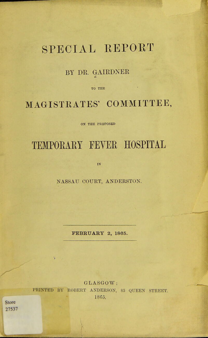 SPECIAL REPORT BY DR. GAIEDNER TO THE MAGISTEATES' COMMITTEE, ON THE PROPOSED TEMPORARY FEVER HOSPITAL IN NASSAU COURT, ANDERSTOK FEBRUARY 2, 1865. GLASGOW: PRINTED BY ROBERT ANDERSON, 85 QUEEN STREET. 1865.