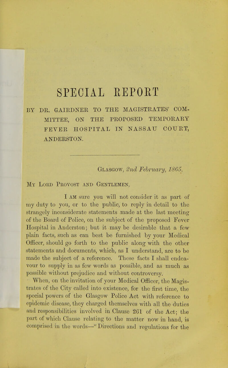 BY DR. GAIRDNER TO THE MAGISTRATES' COM- MITTEE, OK THE PROPOSED TEMPORARY FEVER HOSPITAL m NASSAU COURT, ANDERSTOK Glasgow, 2nd February, 1865. My Lord Provost and Gentlemen, I AM sure you will not consider it as part of my duty to you, or to the public, to reply in detail to the strangely inconsiderate statements made at the last meeting of the Board of Police, on the subject of the proposed Fever Hospital in Anderston; but it may be desirable that a few plain facts, such as can best be furnished by your Medical Officer, should go forth to the public along with the other statements and documents, which, as I understand, are to be made the subject of a reference. These facts I shall endea- vour to supply in as few words as possible, and as much as possible without prejudice and without controversy. When, on the invitation of vour Medical Officer, the Majris- trates of the City called into existence, for the first time, the special powers of the Glasgow Police Act with reference to epidemic disease, they charged themselves with all the duties and responsibilities involved in Clause 2G1 of the Act; the part of which Clause relating to the matter now in hand, is comprised in the words— Directions and regulations for the