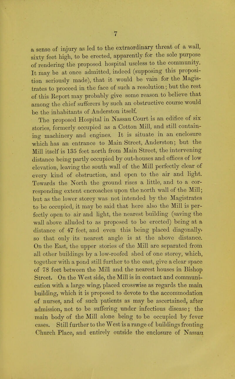 a sense of injury as led to the extraordinary threat of a wall, sixty feet high, to be erected, apparently for the sole purpose of rendering the proposed hospital useless to the community. It may be at once admitted, indeed (supposing this proposi- tion seriously made), that it would be vain for the Magis- trates to proceed in the face of such a resolution; but the rest of this Eeport may probably give some reason to believe that among the chief sufferers by such an obstructive course would be the inhabitants of Anderston itself. The proposed Hospital in Nassau Court is an edifice of six stories, formerly occupied as a Cotton Mill, and still contain- ing machinery and engines. It is situate in an enclosure which has an entrance to Main Street, Anderston; but the Mill itself is 135 feet north from Main Street, the intervening distance being partly occupied by out-houses and offices of low elevation, leaving the south wall of the Mill perfectly clear of every kind of obstruction, and open to the air and light. Towards the North the ground rises a little, and to a cor- responding extent encroaches upon the north wall of the Mill; but as the lower storey was not intended by the Magistrates to be occupied, it may be said that here also the Mill is per- fectly open to air and hght, the nearest building (saving the wall above alluded to as proposed to be erected) being at a distance of 47 feet, and even this being placed diagonaUy> so that only its nearest angle is at the above distance. On the East, the upper stories of the Mill are separated from all other buildings by a low-roofed shed of one storey, which, together with a pond still further to the east, give a clear space of 78 feet between the Mill and the nearest houses in Bishop Street. On the West side, the Mill is in contact and communi- cation with a large wing, placed crosswise as regards the main building, which it is proposed to devote to the accommodation of nurses, and of such patients as may be ascertained, after admission, not to be sufiering under infectious disease; the main body of the Mill alone being to be occupied by fever cases. Still further to the West is a range of buildings fronting Church Place, and entirely outside the enclosure of Nassau