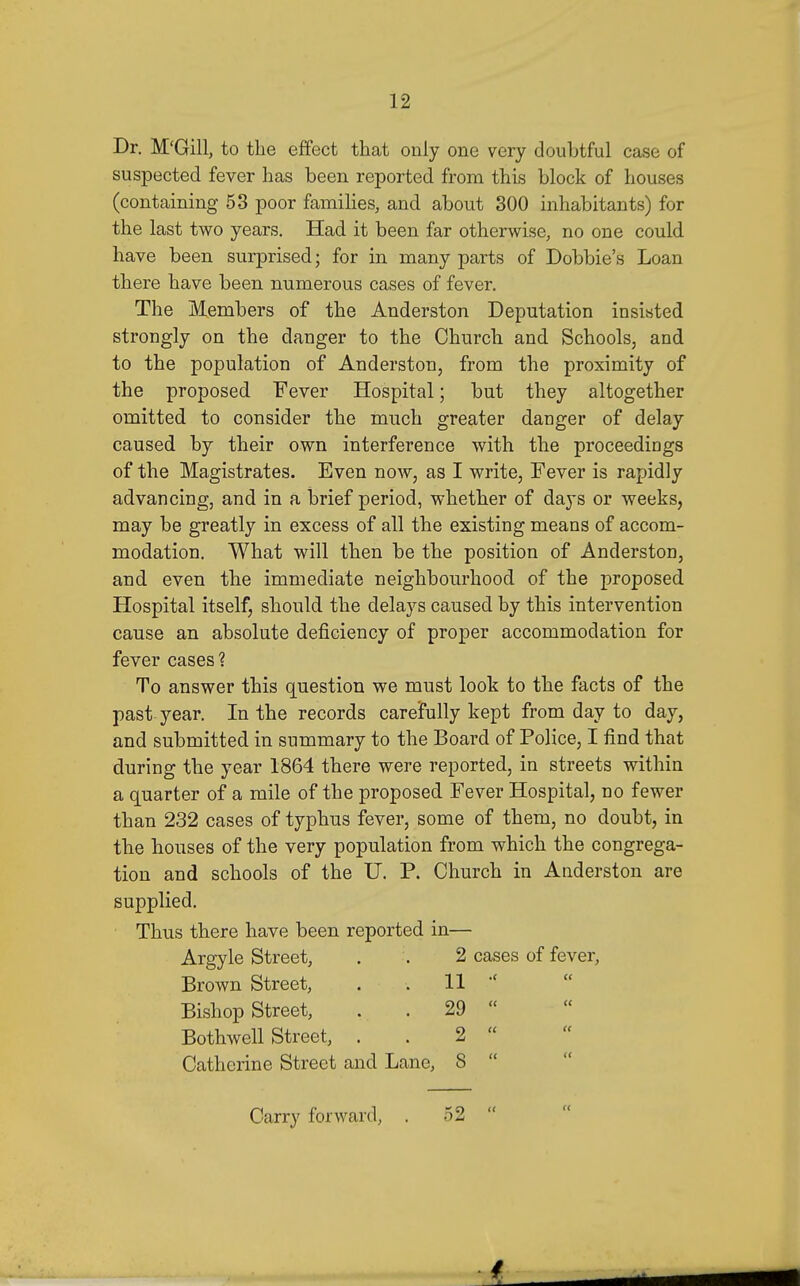 Dr. M'Gill, to the effect that only one very doubtful case of suspected fever has been reported from this block of houses (containing 53 poor families, and about 300 inhabitants) for the last two years. Had it been far otherwise, no one could have been surprised; for in many parts of Debbie's Loan there have been numerous cases of fever. The Members of the Anderston Deputation insisted strongly on the danger to the Church and Schools, and to the population of Anderston, from the proximity of the proposed Fever Hospital; but they altogether omitted to consider the much greater danger of delay caused by their own interference with the proceedings of the Magistrates. Even now, as I write, Fever is rapidly advancing, and in a brief period, whether of days or weeks, may be greatly in excess of all the existing means of accom- modation. What will then be the position of Anderston, and even the immediate neighbourhood of the proposed Hospital itself, should the delays caused by this intervention cause an absolute deficiency of proper accommodation for fever cases ? To answer this question we must look to the facts of the past year. In the records carefully kept from day to day, and submitted in summary to the Board of Police, I find that during the year 1864 there were reported, in streets within a quarter of a mile of the proposed Fever Hospital, no fewer than 232 cases of typhus fever, some of them, no doubt, in tbe houses of the very population from which the congrega- tion and schools of the U. P. Church in Anderston are supplied. Thus there have been reported in— Argyle Street, . . 2 cases of fever. Brown Street, . . 11 Bishop Street, . . 29  Bothwell Street, . . 2  Catherine Street and Lane, 8  Carry forward, . 52 