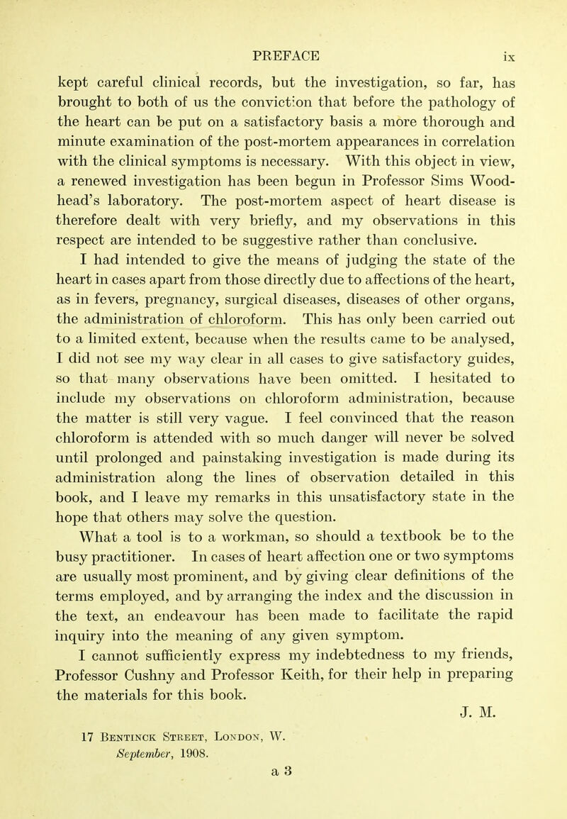 kept careful clinical records, but the investigation, so far, has brought to both of us the conviction that before the pathology of the heart can be put on a satisfactory basis a more thorough and minute examination of the post-mortem appearances in correlation with the clinical symptoms is necessary. With this object in view, a renewed investigation has been begun in Professor Sims Wood- head's laboratory. The post-mortem aspect of heart disease is therefore dealt with very briefly, and my observations in this respect are intended to be suggestive rather than conclusive. I had intended to give the means of judging the state of the heart in cases apart from those directly due to affections of the heart, as in fevers, pregnancy, surgical diseases, diseases of other organs, the administration of chloroform. This has only been carried out to a limited extent, because when the results came to be analysed, I did not see my way clear in all cases to give satisfactory guides, so that many observations have been omitted. I hesitated to include my observations on chloroform administration, because the matter is still very vague. I feel convinced that the reason chloroform is attended with so much danger will never be solved until prolonged and painstaking investigation is made during its administration along the lines of observation detailed in this book, and I leave my remarks in this unsatisfactory state in the hope that others may solve the question. What a tool is to a workman, so should a textbook be to the busy practitioner. In cases of heart affection one or two symptoms are usually most prominent, and by giving clear definitions of the terms employed, and by arranging the index and the discussion in the text, an endeavour has been made to facilitate the rapid inquiry into the meaning of any given symptom. I cannot sufficiently express my indebtedness to my friends, Professor Cushny and Professor Keith, for their help in preparing the materials for this book. J. M. 17 Bentinck Street, London, W. September, 1908. a 3