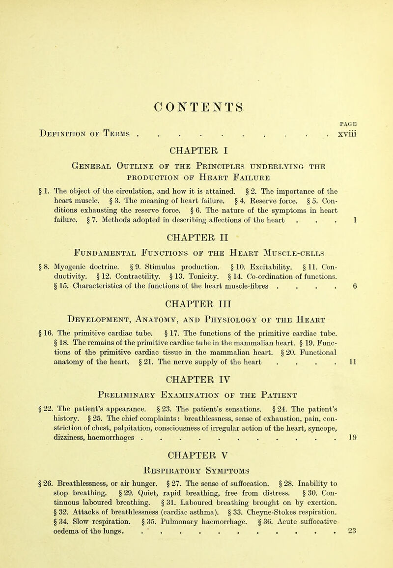 CONTENTS- PAGE Definition of Teems xviii CHAPTER I General Outline of the Principles underlying the PRODUCTION OF HeART FAILURE § 1. The object of the circulation, and how it is attained. § 2. The importance of the heart muscle. § 3. The meaning of heart failure. § 4. Reserve force. § 5. Con- ditions exhausting the reserve force. § 6. The nature of the symptoms in heart failure. § 7. Methods adopted in describing affections of the heart ... 1 CHAPTER II Fundamental Functions of the Heart Muscle-cells §8. Myogenic doctrine. §9. Stimulus production. §10. Excitabihty. §11. Con- ductivity. § 12. ContractiUty. § 13. Tonicity. § 14. Co-ordination of functions. § 15. Characteristics of the functions of the heart muscle-fibres .... 6 CHAPTER III Development, Anatomy, and Physiology of the Heart § 16. The primitive cardiac tube. § 17. The functions of the primitive cardiac tube. § 18. The remains of the primitive cardiac tube in the mammahan heart. § 19. Func- tions of the primitive cardiac tissue in the mammalian heart. § 20. Functional anatomy of the heart. § 21. The nerve supply of the heart . . . .11 CHAPTER IV Preliminary Examination of the Patient § 22. The patient's appearance. § 23. The patient's sensations. § 24. The patient's history. § 25. The chief complaints: breathlessness, sense of exhaustion, pain, con- striction of chest, palpitation, consciousness of irregular action of the heart, sjrncope, dizziness, haemorrhages . . . . . . . . . . .19 CHAPTER V Respiratory Symptoms § 26. Breathlessness, or air hunger. § 27. The sense of suffocation. § 28. Inabihty to stop breathing. § 29. Quiet, rapid breathing, free from distress. § 30. Con- tinuous laboured breathing. § 31. Laboured breathing brought on by exertion. § 32. Attacks of breathlessness (cardiac asthma). § 33. Cheyne-Stokes respiration. § 34. Slow respiration. § 35. Pulmonary haemorrhage. § 36. Acute suffocative oedema of the lungs............ 23