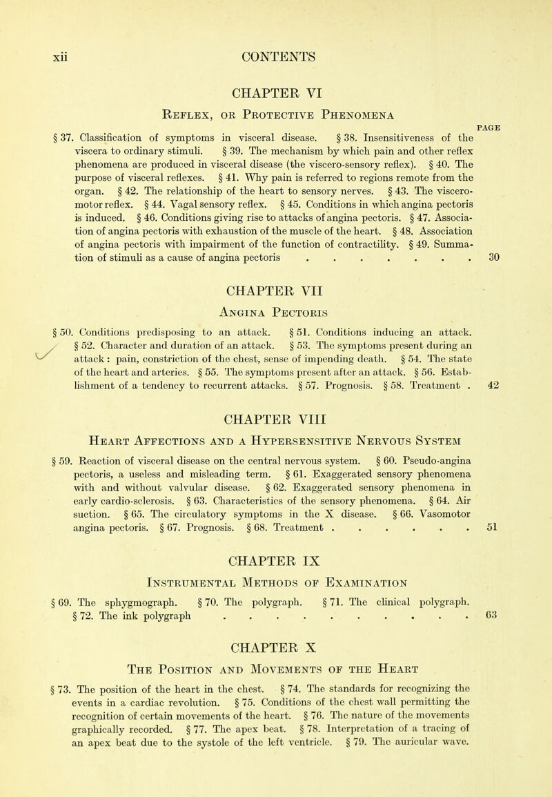 CHAPTER VI Reflex, or Protective Phenomena § 37. Classification of symptoms in visceral disease. § 38. Insensitiveness of the viscera to ordinary stimuli. § 39. The mechanism by which pain and other reflex phenomena are produced in visceral disease (the viscero-sensory reflex). § 40. The purpose of visceral reflexes. § 41. Why pain is referred to regions remote from the organ. § 42. The relationship of the heart to sensory nerves. § 43. The viscero- motor reflex. § 44. Vagal sensory reflex. § 45. Conditions in which angina pectoris is induced. § 46. Conditions giving rise to attacks of angina pectoris. § 47. Associa- tion of angina pectoris with exhaustion of the muscle of the heart. § 48. Association of angina pectoris with impairment of the function of contractiUty. § 49. Summa- tion of stimuU as a cause of angina pectoris ....... CHAPTER VII Angina Pectoris § 50. Conditions predisposing to an attack. § 51. Conditions inducing an attack. / § 52. Character and duration of an attack. § 53. The symptoms present during an attack : pain, constriction of the chest, sense of impending death. § 54. The state of the heart and arteries. § 55. The symptoms present after an attack. § 56. Estab- Ushment of a tendency to recurrent attacks. § 57. Prognosis. § 58. Treatment . CHAPTER VIII Heart Affections and a Hypersensitive Nervous System § 59. Reaction of visceral disease on the central nervous system. § 60. Pseudo-angina pectoris, a useless and misleading term. § 61. Exaggerated sensory phenomena with and without valvular disease. § 62. Exaggerated sensory phenomena in early cardio-sclerosis. § 63. Characteristics of the sensory phenomena. § 64. Air suction. § 65. The circulatory symptoms in the X disease. § 66. Vasomotor angina pectoris. § 67. Prognosis. § 68. Treatment ...... CHAPTER IX Instrumental Methods op Examination § 69. The sphygmograph. § 70. The polygraph. § 71. The cHnical polygraph. § 72. The ink polygraph .......... CHAPTER X The Position and Movements of the Heart § 73. The position of the heart in the chest. § 74. The standards for recognizing the events in a cardiac revolution. § 75. Conditions of the chest wall permitting the recognition of certain movements of the heart. § 76. The nature of the movements graphically recorded. § 77. The apex beat. § 78. Interpretation of a tracing of an apex beat due to the systole of the left ventricle. § 79. The auricular wave.