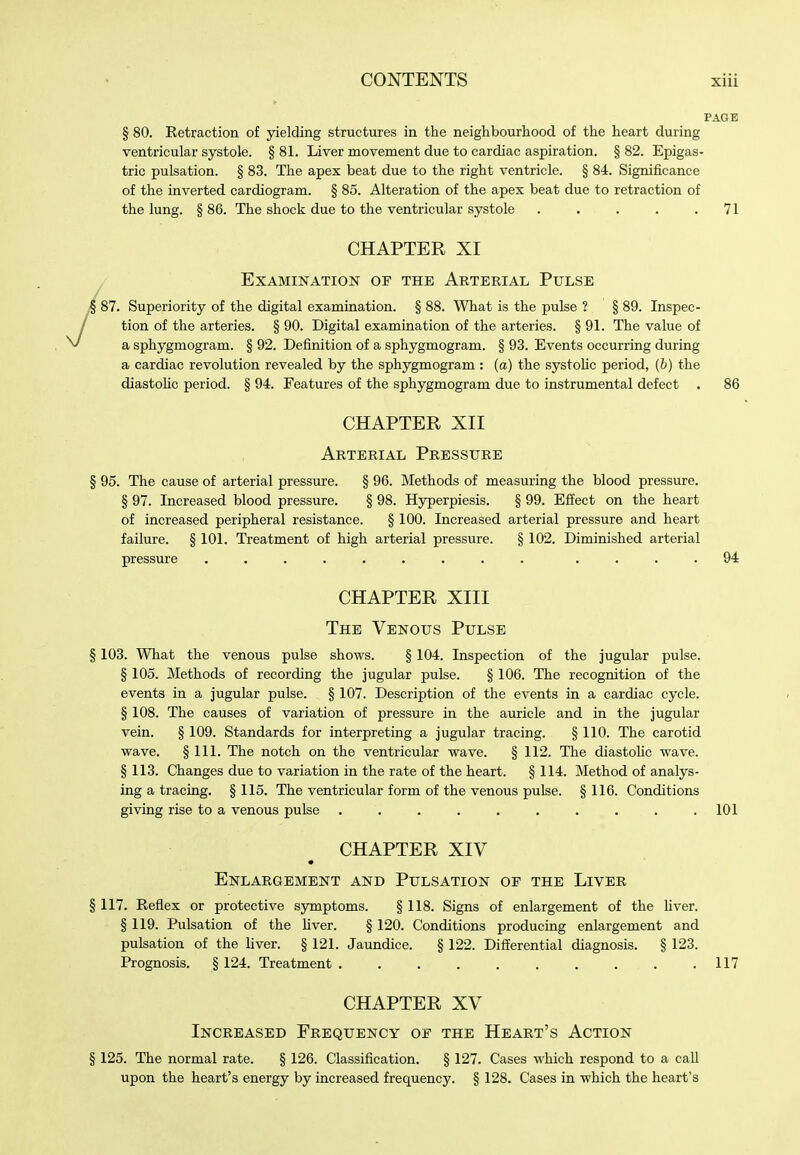 § 80. Retraction of yielding structures in the neighbourhood of the heart during ventricular systole. § 81. Liver movement due to cardiac aspiration. § 82. Epigas- tric pulsation. § 83. The apex beat due to the right ventricle. § 84. Significance of the inverted cardiogram. § 85. Alteration of the apex beat due to retraction of the lung. § 86. The shock due to the ventricular systole . . . . .71 CHAPTER XI ^ Examination of the Arterial Pulse § 87. Superiority of the digital examination. § 88. What is the pulse ? § 89. Inspec- tion of the arteries. § 90. Digital examination of the arteries. § 91. The value of a sphygmogram. § 92. Definition of a sphygmogram. § 93. Events occurring during a cardiac revolution revealed by the sphygmogram : (a) the systohc period, (b) the diastoUc period. § 94. Features of the sphygmogram due to instrumental defect . 86 CHAPTER XII Arterial Pressure § 95. The cause of arterial pressure. § 96. Methods of measuring the blood pressure, § 97. Increased blood pressure. § 98. Hyperpiesis. § 99. Effect on the heart of increased peripheral resistance. § 100. Increased arterial pressure and heart failure. § 101. Treatment of high arterial pressure. § 102. Diminished arterial pressure ......... .... 94 CHAPTER XIII The Venous Pulse § 103. What the venous pulse shows. § 104. Inspection of the jugular pulse. § 105. Methods of recording the jugular pulse. § 106. The recognition of the events in a jugular pulse. § 107. Description of the events in a cardiac cycle. § 108. The causes of variation of pressure in the auricle and in the jugular vein. § 109. Standards for interpreting a jugular tracing. § 110. The carotid wave. § 111. The notch on the ventricular wave. § 112. The diastohc wave. § 113. Changes due to variation in the rate of the heart. § 114. Method of analys- ing a tracing. § 115. The ventricular form of the venous pulse. § 116. Conditions giving rise to a venous pulse . . . . . . . . . .101 CHAPTER XIV Enlargement and Pulsation of the Liver 117. Reflex or protective symptoms. § 118. Signs of enlargement of the hver. § 119. Pulsation of the Hver. § 120. Conditions producing enlargement and pulsation of the liver. § 121. Jaundice. § 122. Differential diagnosis. § 123. Prognosis. § 124. Treatment 117 CHAPTER XV Increased Frequency of the Heart's Action § 125. The normal rate. § 126. Classification. § 127. Cases which respond to a call upon the heart's energy by increased frequency. § 128. Cases in which the heart's