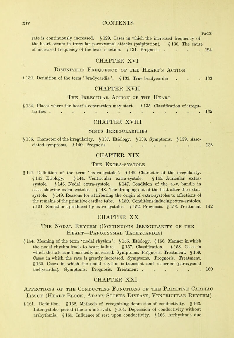 PAGE rate is continuously increased. § 129. Cases in which the increased frequency of the heart occurs in irregular paroxysmal attacks (palpitation). § 130. The cause of increased frequency of the heart's action. § 131. Prognosis .... 124 CHAPTER XVI Diminished Frequency of the Heart's Action § 132. Definition of the term ' bradycardia '. § 133. True bradycardia . . . 133 CHAPTER XVII The Irregular Action of the Heart § 134. Places where the heart's contraction may start. § 135. Classification of irregu- larities .............. 135 CHAPTER XVIII Sinus Irregularities § 136. Character of the irregularity. § 137. Etiology. § 138. Symptoms. § 139. Asso- ciated symptoms. § 140. Prognosis ........ 138 CHAPTER XIX The Extra-systole § 141. Definition of the term ' extra-systole'. § 142. Character of the irregularity. § 143. Etiology. § 144. Ventricular extra-systole. § 145. Auricular extra- systole. § 146. Nodal extra-systole. § 147. Condition of the a.-v. bundle in cases showing extra-systoles. § 148. The dropping out of the beat after the extra- systole. § 149. Eeasons for attributing the origin of extra-systoles to affections of the remains of the primitive cardiac tube. § 150. Conditions inducing extra-systoles. § 151. Sensations produced by extra-systoles. § 152. Prognosis. § 153. Treatment 142 CHAPTER XX The Nodal Rhythm (Continuous Irregularity of the Heart—Paroxysmal Tachycardia) § 154. Meaning of the term 'nodal rhythm'. § 155. Etiology. § 156. Manner in which the nodal rhythm leads to heart failure. § 157. Classification. § 158. Cases in which the rate is not markedly increased. Symptoms. Prognosis. Treatment. §159. Cases in which the rate is greatly increased. Symptoms. Prognosis. Treatment. § 160. Cases in which the nodal rhythm is transient and recurrent (paroxysmal tachycardia). Symptoms. Prognosis. Treatment ...... 160 CHAPTER XXI Affections of the Conducting Functions of the Primitive Cardiac Tissue (Heart-Block, Adams-Stokes Disease, Ventricular Rhythm) § 161. Definition. § 162. Methods of recognizing depression of conductivity. § 163. Intersystohc period (the a-c interval). § 164. Depression of conductivity without arrhythmia. § 165. Influence of rest upon conductivity. § 166. Arrhythmia due