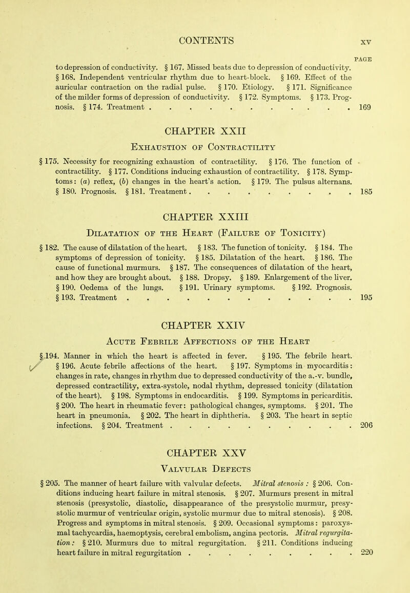 to depression of conductivity. § 167. Missed beats due to depression of conductivity. § 168. Independent ventricular rhythm due to heart-block. § 169. Effect of the auricular contraction on the radial pulse. § 170. Etiology. § 171. Significance of the milder forms of depression of conductivity. § 172. Symptoms. § 173. Prog- nosis. § 174. Treatment , . , 169 CHAPTER XXII Exhaustion of Contbactility § 175. Necessity for recognizing exhaustion of contractiUty. § 176. The function of • contractihty. § 177. Conditions inducing exhaustion of contractility. § 178. Symp- toms : (a) reflex, (6) changes in the heart's action. § 179. The pulsus alternans. § 180. Prognosis. § 181. Treatment 185 CHAPTER XXIII Dilatation of the Heart (Failure of Tonicity) §182. The cause of dilatation of the heart. §183. The function of tonicity. §184. The symptoms of depression of tonicity. § 185. Dilatation of the heart. § 186. The cause of functional murmurs. § 187. The consequences of dilatation of the heart, and how they are brought about. § 188. Dropsy. § 189. Enlargement of the Hver. § 190. Oedema of the lungs. § 191. Urinary symptoms. § 192. Prognosis. §193. Treatment 195 CHAPTER XXIV Acute Febrile Affections of the Heart §194. Maimer in which the heart is affected in fever. § 195. The febrile heart. § 196. Acute febrile affections of the heart. § 197. Symptoms in myocarditis: changes in rate, changes in rhjrthm due to depressed conductivity of the a.-v. bundle, depressed contractiUty, extra-systole, nodal rhythm, depressed tonicity (dilatation of the heart). § 198. Symptoms in endocarditis. § 199. Symptoms in pericarditis. § 200. The heart in rheumatic fever: pathological changes, symptoms. § 201. The heart in pneumonia. § 202. The heart in diphtheria. § 203. The heart in septic infections. §204. Treatment 206 CHAPTER XXV Valvular Defects § 205. The maimer of heart failure with valvular defects. Miiral stenosis : § 206. Con- ditions inducing heart failure in mitral stenosis. § 207. Murmurs present in mitral stenosis (presystoUc, diastoHc, disappearance of the presystoUc murmur, presy- stoUc murmur of ventricular origin, systoUc murmur due to mitral stenosis). § 208. Progress and symptoms in mitral stenosis. § 209. Occasional symptoms: paroxys- mal tachycardia, haemoptysis, cerebral emboHsm, angina pectoris. Mitral regurgita- tion: §210. Murmurs due to mitral regurgitation. §211. Conditions inducing heart failure in mitral regurgitation ......... 220