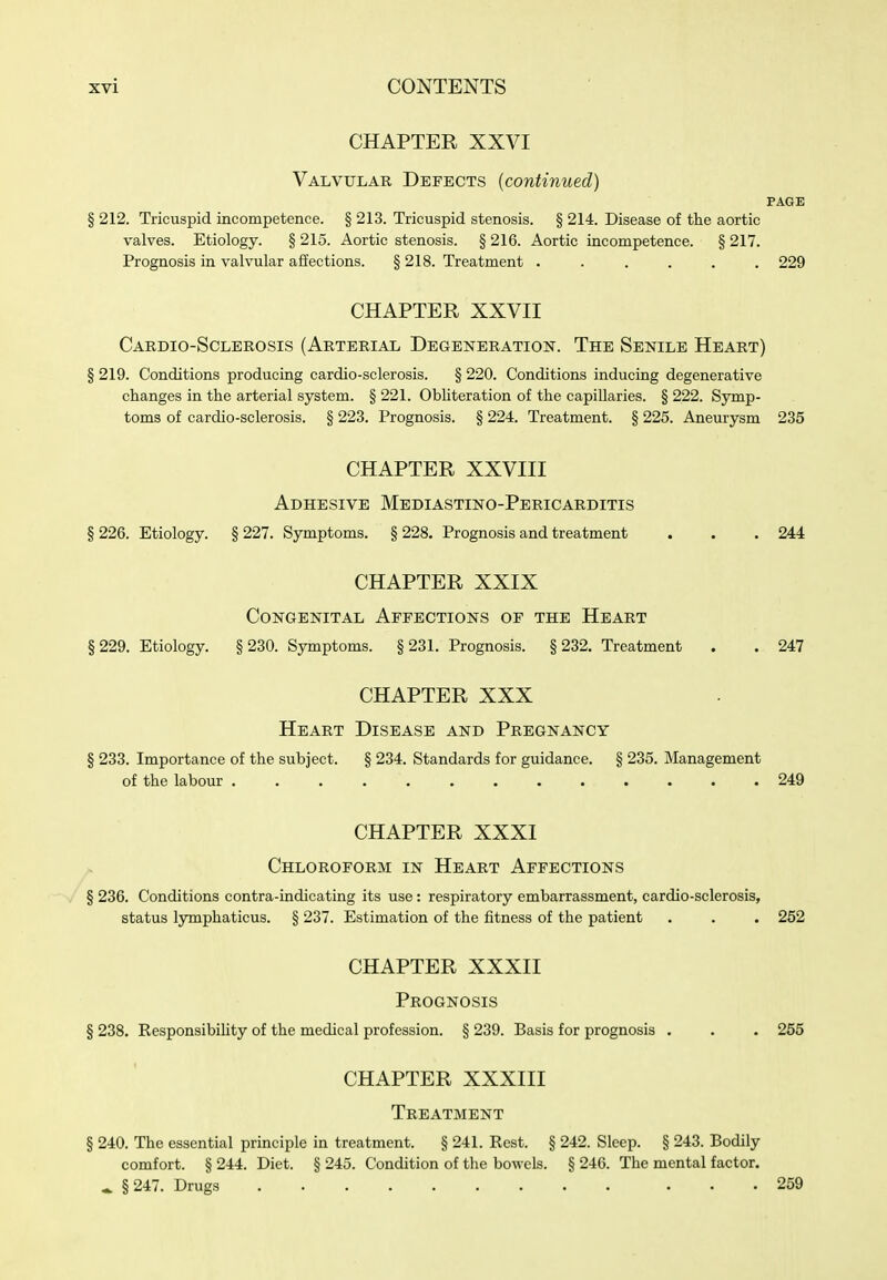 CHAPTER XXVI Valvular Defects (continued) PAGE § 212. Tricuspid incompetence. § 213. Tricuspid stenosis. § 214. Disease of the aortic valves. Etiology. § 215. Aortic stenosis. § 216. Aortic incompetence. § 217. Prognosis in valvular afiections. § 218. Treatment ...... 229 CHAPTER XXVII Cardio-Sclerosis (Arterial Degeneration. The Senile Heart) § 219. Conditions producing cardio-sclerosis. § 220. Conditions inducing degenerative changes in the arterial system. § 221. ObUteration of the capillaries. § 222. Symp- toms of cardio-sclerosis. § 223. Prognosis. § 224. Treatment. § 225. Aneurysm 235 CHAPTER XXVIII Adhesive Mediastino-Pericarditis § 226. Etiology. § 227. Symptoms. § 228. Prognosis and treatment . . . 244 CHAPTER XXIX Congenital Affections of the Heart §229. Etiology. §230. Symptoms. §231. Prognosis. §232. Treatment . . 247 CHAPTER XXX Heart Disease and Pregnancy § 233. Importance of the subject. § 234. Standards for guidance. § 235. Management of the labour 249 CHAPTER XXXI Chloroform in Heart Affections § 236. Conditions contra-indicating its use: respiratory embarrassment, cardio-sclerosis, status lymphaticus. § 237. Estimation of the fitness of the patient . . . 252 CHAPTER XXXII Prognosis § 238. ResponsibiUty of the medical profession. § 239. Basis for prognosis . . . 255 CHAPTER XXXIII Treatment § 240. The essential principle in treatment. § 241. Rest. § 242. Sleep. § 243. Bodily comfort. § 244. Diet. § 245. Condition of the bowels. § 246. The mental factor. ^ §247. Drugs 259