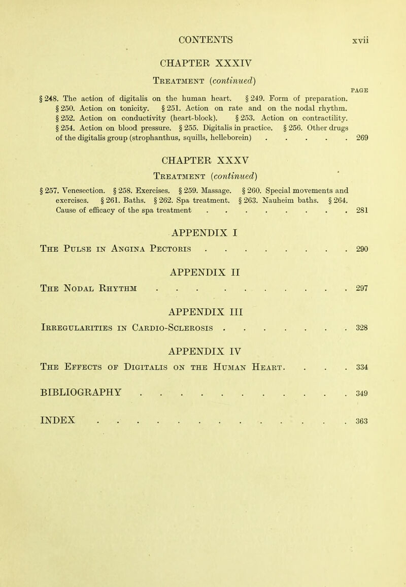 CHAPTER XXXIV Tbeatment (continued) PAGE § 248. The action of digitalis on the human heart. § 249. Form of preparation. § 250. Action on tonicity. § 251. Action on rate and on the nodal rhythm. § 252. Action on conductivity (heart-block). § 253. Action on contractiUty. § 254. Action on blood pressure. § 255. DigitaHs in practice. § 256. Other drugs of the digitalis group (strophanthus, squills, helleborein) 269 CHAPTER XXXV Treatment (continued) § 257. Venesection. § 258. Exercises. § 259. Massage. § 260. Special movements and exercises. § 261. Baths. § 262. Spa treatment. § 263. Nauheim baths. § 264. Cause of efficacy of the spa treatment . . . . . . . .281 APPENDIX I The Pulse in Angina Pectoris 290 APPENDIX II The Nodal Rhythm 297 APPENDIX III Irregularities in Cardio-Sclerosis 328 APPENDIX IV The Effects of Digitalis on the Human Heart. , . .334 BIBLIOGRAPHY 349 INDEX 363