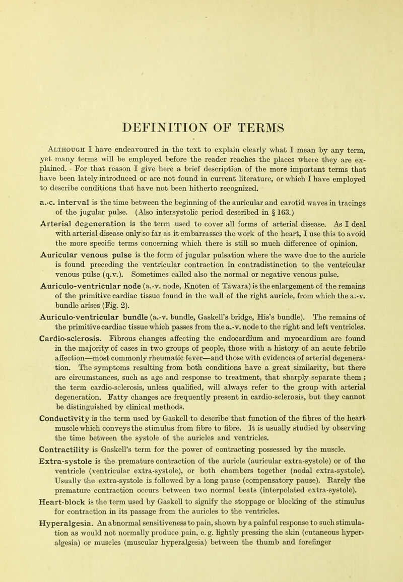 DEFINITION OF TERMS Although I have endeavoured in the text to explain clearly what I mean by any term, yet many terms will be employed before the reader reaches the places where they are ex- plained. For that reason I give here a brief description of the more important terms that have been lately introduced or are not found in current hterature, or which I have employed to describe conditions that have not been hitherto recognized. a.-c. interval is the time between the beginning of the auricular and carotid waves in tracings of the jugular pulse. (Also intersystolic period described in § 163.) Arterial degeneration is the term used to cover all forms of arterial disease. As I deal with arterial disease only so far as it embarrasses the work of the heart, I use this to avoid the more specific terms concerning which there is still so much difference of opinion. Auricular venous pulse is the form of jugular pulsation where the wave due to the auricle is found preceding the ventricular contraction in contradistinction to the ventricular venous pulse (q.v.). Sometimes called also the normal or negative venous pulse, Auriculo-ventricular node (a.-v. node, Knoten of Tawara) is the enlargement of the remains of the primitive cardiac tissue found in the wall of the right auricle, from which the a.-v. bundle arises (Fig. 2). Auriculo-ventricular bundle (a.-v. bundle, Gaskell's bridge, His's bundle). The remains of the primitive cardiac tissue which passes from the a.-v. node to the right and left ventricles. Cardio-sclerosis. Fibrous changes affecting the endocardium and myocardium are found in the majority of cases in two groups of people, those with a history of an acute febrile affection—most commonly rheumatic fever—and those with evidences of arterial degenera- tion. The symptoms resulting from both conditions have a great similarity, but there are circumstances, such as age and response to treatment, that sharply separate them ; the term cardio-sclerosis, unless quaUfied, will always refer to the group svith arterial degeneration. Fatty changes are frequently present in cardio-sclerosis, but they cannot be distinguished by clinical methods. Conductivity is the term used by Gaskell to describe that function of the fibres of the heart muscle which conveys the stimulus from fibre to fibre. It is usually studied by observing the time between the systole of the auricles and ventricles. Contractility is Gaskell's term for the power of contracting possessed by the muscle. Extra-systole is the premature contraction of the auricle (auricular extra-systole) or of the ventricle (ventricular extra-systole), or both chambers together (nodal extra-systole). Usually the extra-systole is followed by a long pause (compensatory pause). Rarely the premature contraction occurs between two normal beats (interpolated extra-systole). Heart-block is the term used by Gaskell to signify the stoppage or blocking of the stimulus for contraction in its passage from the auricles to the ventricles. Hyperalgesia. An abnormal sensitiveness to pain, shown by a painful response to such stimula- tion as would not normally produce pain, e. g. lightly pressing the skin (cutaneous hyper- algesia) or muscles (muscular hyperalgesia) between the thumb and forefinger