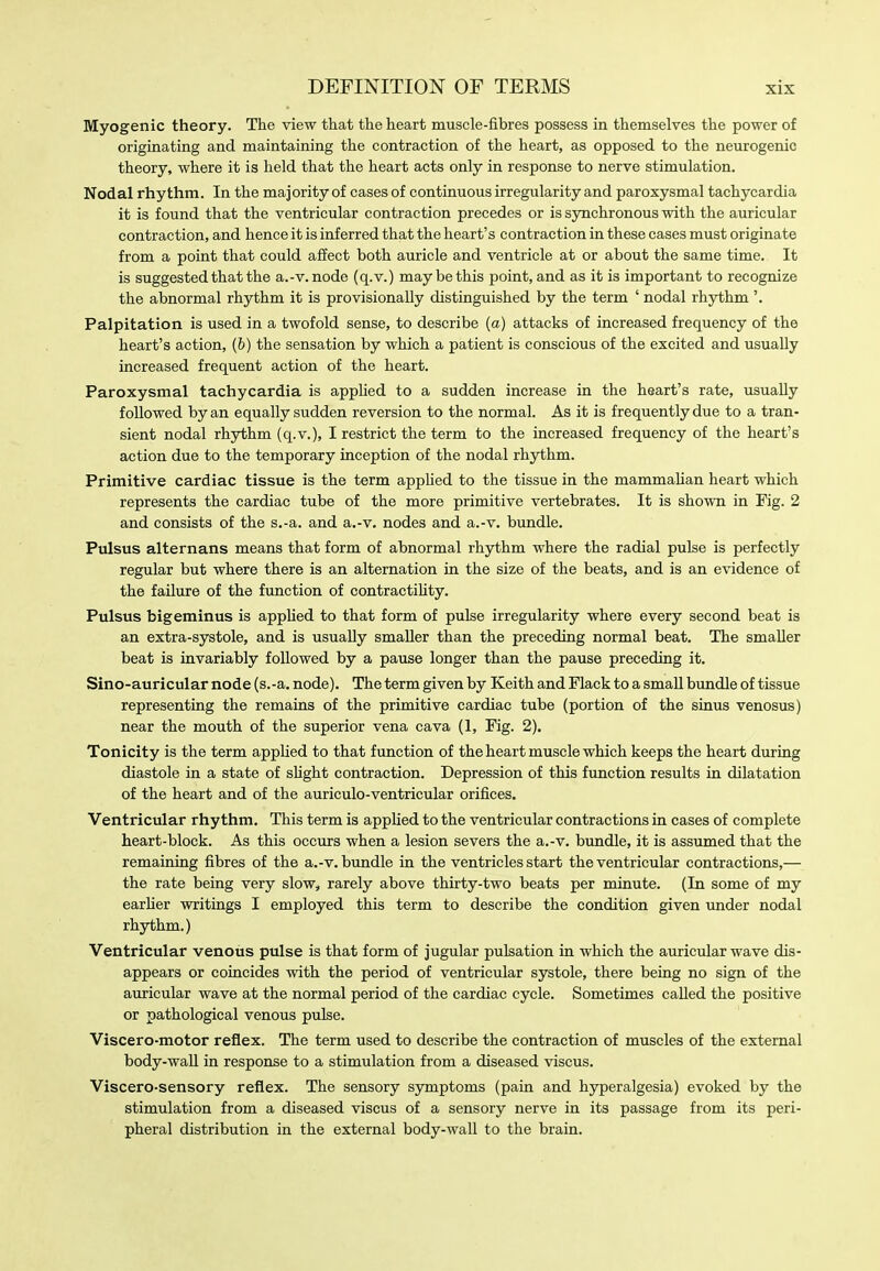 Myogenic theory. The view that the heart muscle-fibres possess in themselves the power of originating and maintaining the contraction of the heart, as opposed to the neurogenic theory, where it is held that the heart acts only in response to nerve stimulation. Nodal rhythm. In the majority of cases of continuous irregularity and paroxysmal tachycardia it is found that the ventricular contraction precedes or is synchronous with the auricular contraction, and hence it is inferred that the heart's contraction in these cases must originate from a point that could affect both auricle and ventricle at or about the same time. It is suggested that the a.-v.node (q.v.) may be this point, and as it is important to recognize the abnormal rhythm it is provisionally distinguished by the term ' nodal rhythm'. Palpitation is used in a twofold sense, to describe (a) attacks of increased frequency of the heart's action, (b) the sensation by which a patient is conscious of the excited and usually increased frequent action of the heart. Paroxysmal tachycardia is appUed to a sudden increase in the heart's rate, usually followed by an equally sudden reversion to the normal. As it is frequently due to a tran- sient nodal rhythm (q.v.), I restrict the term to the increased frequency of the heart's action due to the temporary inception of the nodal rhjrthm. Primitive cardiac tissue is the term applied to the tissue in the mammahan heart which represents the cardiac tube of the more primitive vertebrates. It is shown in Fig. 2 and consists of the s.-a. and a.-v. nodes and a.-v. bundle. Pulsus alternans means that form of abnormal rhythm where the radial pulse is perfectly regular but where there is an alternation in the size of the beats, and is an evidence of the failure of the function of contractihty. Pulsus bigeminus is appUed to that form of pulse irregularity where every second beat is an extra-systole, and is usually smaller than the preceding normal beat. The smaller beat is invariably followed by a pause longer than the pause preceding it. Sino-auricular node (s.-a. node). The term given by Keith and Flack to a smaU bimdle of tissue representing the remains of the primitive cardiac tube (portion of the sinus venosus) near the mouth of the superior vena cava (1, Fig. 2). Tonicity is the term applied to that fimction of the heart muscle which keeps the heart during diastole in a state of sUght contraction. Depression of this function results in dilatation of the heart and of the auriculo-ventricular orifices. Ventricular rhythm. This term is applied to the ventricular contractions in cases of complete heart-block. As this occurs when a lesion severs the a.-v. bundle, it is assumed that the remaining fibres of the a.-v. bundle in the ventricles start the ventricular contractions,— the rate being very slow, rarely above thirty-two beats per minute. (In some of my earher writings I employed this term to describe the condition given under nodal rhythm.) Ventricular venoiis pulse is that form of jugular pulsation in which the auricular wave dis- appears or coincides with the period of ventricular systole, there being no sign of the auricular wave at the normal period of the cardiac cycle. Sometimes called the positive or pathological venous pulse. Viscero-motor reflex. The term used to describe the contraction of muscles of the external body-waU in response to a stimulation from a diseased viscus. Viscero-sensory reflex. The sensory symptoms (pain and hyperalgesia) evoked by the stimulation from a diseased viscus of a sensory nerve in its passage from its peri- pheral distribution in the external body-wall to the brain.