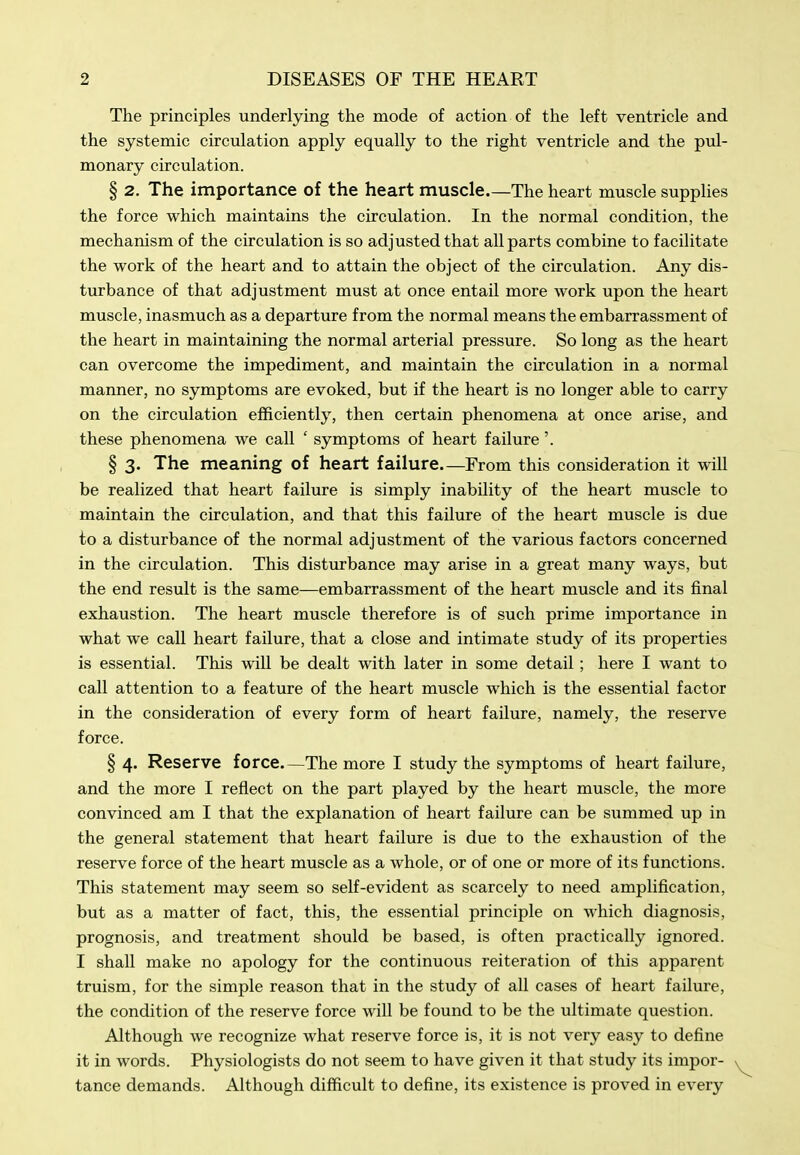 The principles underlying the mode of action of the left ventricle and the systemic circulation apply equally to the right ventricle and the pul- monary circulation. § 2. The importance of the heart muscle The heart muscle supplies the force which maintains the circulation. In the normal condition, the mechanism of the circulation is so adjusted that all parts combine to facilitate the work of the heart and to attain the object of the circulation. Any dis- turbance of that adjustment must at once entail more work upon the heart muscle, inasmuch as a departure from the normal means the embarrassment of the heart in maintaining the normal arterial pressure. So long as the heart can overcome the impediment, and maintain the circulation in a normal manner, no symptoms are evoked, but if the heart is no longer able to carry on the circulation efficiently, then certain phenomena at once arise, and these phenomena we call ' symptoms of heart failure'. § 3. The meaning of heart failure—From this consideration it will be realized that heart failure is simply inability of the heart muscle to maintain the circulation, and that this failure of the heart muscle is due to a disturbance of the normal adjustment of the various factors concerned in the circulation. This disturbance may arise in a great many ways, but the end result is the same—embarrassment of the heart muscle and its final exhaustion. The heart muscle therefore is of such prime importance in what we call heart failure, that a close and intimate study of its properties is essential. This will be dealt with later in some detail; here I want to call attention to a feature of the heart muscle which is the essential factor in the consideration of every form of heart failure, namely, the reserve force. § 4. Reserve force—The more I study the symptoms of heart failure, and the more I reflect on the part played by the heart muscle, the more convinced am I that the explanation of heart failure can be summed up in the general statement that heart failure is due to the exhaustion of the reserve force of the heart muscle as a whole, or of one or more of its functions. This statement may seem so self-evident as scarcely to need amplification, but as a matter of fact, this, the essential principle on which diagnosis, prognosis, and treatment should be based, is often practically ignored. I shall make no apology for the continuous reiteration of this apparent truism, for the simple reason that in the study of all cases of heart failure, the condition of the reserve force will be found to be the ultimate question. Although we recognize what reserve force is, it is not very easy to define it in words. Physiologists do not seem to have given it that study its impor- tance demands. Although difficult to define, its existence is proved in every