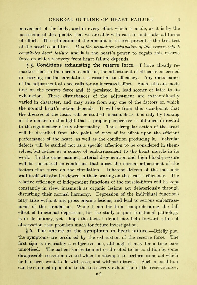 movement of the body, and in every effort which is made, as it is by the possession of this quahty that we are able with ease to undertake all forms of effort. The estimation of the amount of reserve present is the best test of the heart's condition. It is the 'premature exhaustion of this reserve which constitutes heart failure, and it is the heart's power to regain this reserve force on which recovery from heart failure depends. § 5. Conditions exhausting the reserve force.—I have already re- marked that, in the normal condition, the adjustment of all parts concerned in carrying on the circulation is essential to efficiency. Any disturbance of the adjustment at once calls for an increased effort. Such calls are made first on the reserve force and, if persisted in, lead sooner or later to its exhaustion. These disturbances of the adjustment are extraordinarily varied in character, and may arise from any one of the factors on which the normal heart's action depends. It will be from this standpoint that the diseases of the heart will be studied, inasmuch as it is only by looking at the matter in this light that a proper perspective is obtained in regard to the significance of any abnormality. Thus, irregular action of the heart will be described from the point of view of its effect upon the efficient performance of the heart, as well as the condition producing it. Valvular defects will be studied not as a specific aSection to be considered in them- selves, but rather as a source of embarrassment to the heart muscle in its work. In the same manner, arterial degeneration and high blood-pressure will be considered as conditions that upset the normal adjustment of the factors that carry on the circulation. Inherent defects of the muscular wall itself will also be viewed in their bearing on the heart's efficiency. The relative efficiency of independent functions of the muscle-fibres will be kept constantly in view, inasmuch as organic lesions act deleteriously through disturbing their normal harmony. Depression of the individual functions may arise without any gross organic lesions, and lead to serious embarrass- ment of the circulation. While I am far from comprehending the full effect of functional depression, for the study of pure functional pathology is in its infancy, yet I hope the facts I detail may help forward a line of observation that promises much for future investigation. § 6. The nature of the symptoms in heart failure.—Briefiy put, the symptoms are produced by the exhaustion of the reserve force. The first sign is invariably a subjective one, although it may for a time pass unnoticed. The patient's attention is first directed to his condition by some disagreeable sensation evoked when he attempts to perform some act which he had been wont to do with ease, and without distress. Such a condition can be summed up as due to the too speedy exhaustion of the reserve force, b2