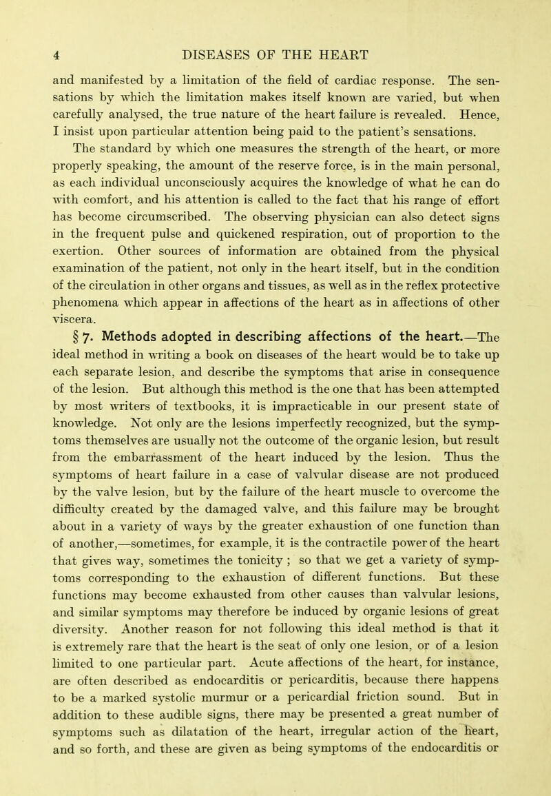 and manifested by a limitation of the field of cardiac response. The sen- sations by which the limitation makes itself kno^^Ti are varied, but when carefully analysed, the true nature of the heart failure is revealed. Hence, I insist upon particular attention being paid to the patient's sensations. The standard by which one measures the strength of the heart, or more properly speaking, the amount of the reserve force, is in the main personal, as each individual unconsciously acquires the knowledge of what he can do with comfort, and his attention is caUed to the fact that his range of effort has become circumscribed. The observing physician can also detect signs in the frequent pulse and quickened respiration, out of proportion to the exertion. Other sources of information are obtained from the physical examination of the patient, not only in the heart itself, but in the condition of the circulation in other organs and tissues, as well as in the reflex protective phenomena which appear in affections of the heart as in affections of other viscera. § 7. Methods adopted in describing affections of the heart.—The ideal method in writing a book on diseases of the heart would be to take up each separate lesion, and describe the symptoms that arise in consequence of the lesion. But although this method is the one that has been attempted by most wTiters of textbooks, it is impracticable in our present state of knowledge. Not only are the lesions imperfectly recognized, but the symp- toms themselves are usually not the outcome of the organic lesion, but result from the embarrassment of the heart induced by the lesion. Thus the symptoms of heart failure in a case of valvular disease are not produced by the valve lesion, but by the failure of the heart muscle to overcome the difficulty created by the damaged valve, and this failure may be brought about in a variety of ways by the greater exhaustion of one function than of another,—sometimes, for example, it is the contractile power of the heart that gives way, sometimes the tonicity ; so that we get a variety of symp- toms corresponding to the exhaustion of different functions. But these functions may become exhausted from other causes than valvular lesions, and similar symptoms may therefore be induced by organic lesions of great diversity. Another reason for not following this ideal method is that it is extremely rare that the heart is the seat of only one lesion, or of a lesion limited to one particular part. Acute affections of the heart, for instance, are often described as endocarditis or pericarditis, because there happens to be a marked systolic murmur or a pericardial friction sound. But in addition to these audible signs, there may be presented a great number of symptoms such as dilatation of the heart, irregular action of the h^art, and so forth, and these are given as being symptoms of the endocarditis or