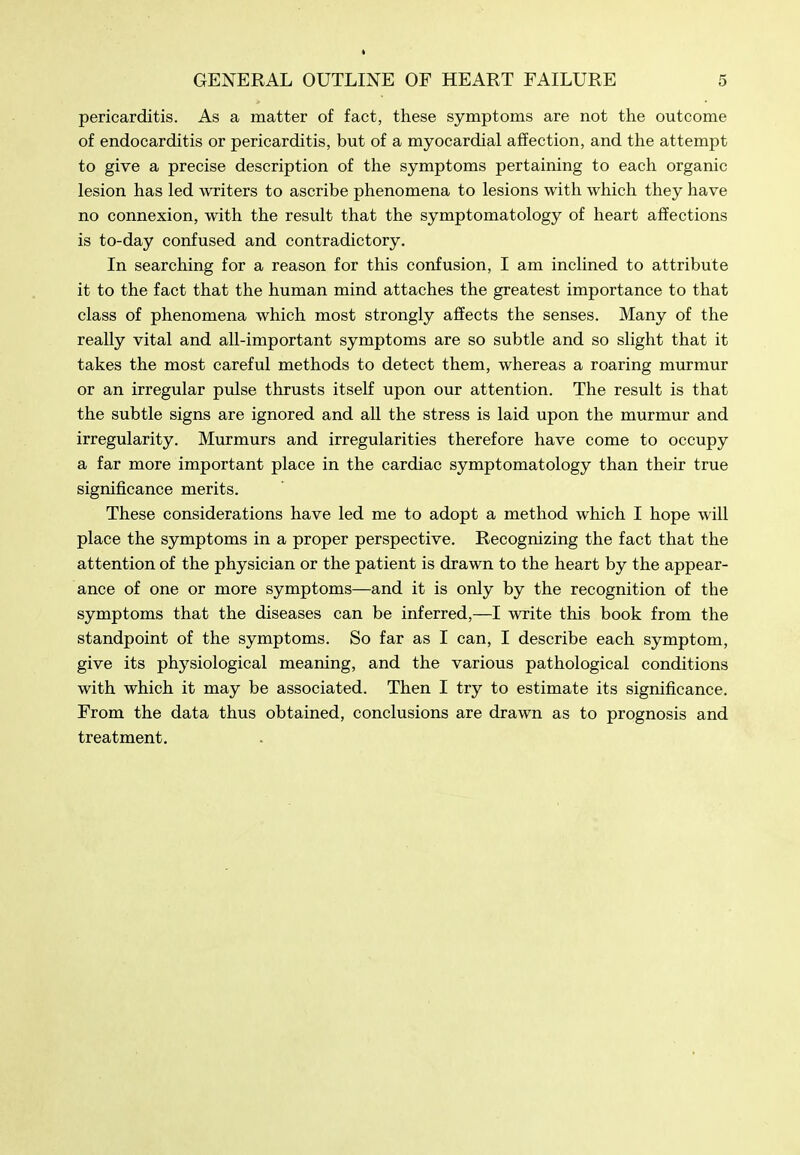 pericarditis. As a matter of fact, these symptoms are not the outcome of endocarditis or pericarditis, but of a myocardial affection, and the attempt to give a precise description of the symptoms pertaining to each organic lesion has led writers to ascribe phenomena to lesions with which they have no connexion, with the result that the symptomatology of heart affections is to-day confused and contradictory. In searching for a reason for this confusion, I am inclined to attribute it to the fact that the human mind attaches the greatest importance to that class of phenomena which most strongly affects the senses. Many of the really vital and all-important symptoms are so subtle and so slight that it takes the most careful methods to detect them, whereas a roaring murmur or an irregular pulse thrusts itself upon our attention. The result is that the subtle signs are ignored and all the stress is laid upon the murmur and irregularity. Murmurs and irregularities therefore have come to occupy a far more important place in the cardiac symptomatology than their true significance merits. These considerations have led me to adopt a method which I hope will place the symptoms in a proper perspective. Recognizing the fact that the attention of the physician or the patient is drawn to the heart by the appear- ance of one or more symptoms—and it is only by the recognition of the symptoms that the diseases can be inferred,—I write this book from the standpoint of the symptoms. So far as I can, I describe each symptom, give its physiological meaning, and the various pathological conditions with which it may be associated. Then I try to estimate its significance. From the data thus obtained, conclusions are drawn as to prognosis and treatment.