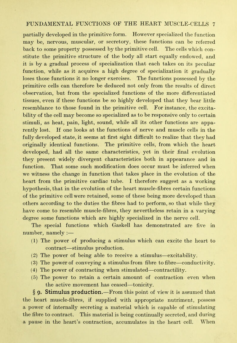partially developed in the primitive form. However specialized the function may be, nervous, muscular, or secretory, these functions can be referred back to some property possessed by the primitive cell. The cells which con- stitute the primitive structure of the body all start equally endowed, and it is by a gradual process of specialization that each takes on its peculiar function, while as it acquires a high degree of specialization it gradually loses those functions it no longer exercises. The functions possessed by the primitive cells can therefore be deduced not only from the results of direct observation, but from the specialized functions of the more differentiated tissues, even if these functions be so highly developed that they bear little resemblance to those found in the primitive cell. For instance, the excita- bility of the cell may become so specialized as to be responsive only to certain stimuli, as heat, pain, light, sound, while all its other functions are appa- rently lost. If one looks at the functions of nerve and muscle cells in the fully developed state, it seems at first sight difficult to realize that they had originally identical functions. The primitive cells, from which the heart developed, had all the same characteristics, yet in their final evolution they present widely divergent characteristics both in appearance and in function. That some such modification does occur must be inferred when we witness the change in function that takes place in the evolution of the heart from the primitive cardiac tube. I therefore suggest as a working hjrpothesis, that in the evolution of the heart muscle-fibres certain functions of the primitive cell were retained, some of these being more developed than others according to the duties the fibres had to perform, so that while they have come to resemble muscle-fibres, they nevertheless retain in a varying degree some functions which are highly specialized in the nerve cell. The special functions which Gaskell has demonstrated are five in number, namely :— (1) The power of producing a stimulus which can excite the heart to contract—stimulus production. (2) The power of being able to receive a stimulus—excitability. (3) The power of conveying a stimulus from fibre to fibre—conductivity. (4) The power of contracting when stimulated—contractility. (5) The power to retain a certain amount of contraction even when the active movement has ceased—tonicity. § 9. Stimulus production.—From this point of view it is assumed that the heart muscle-fibres, if supplied with appropriate nutriment, possess a power of internally secreting a material which is capable of stimulating the fibre to contract. This material is being continually secreted, and during a pause in the heart's contraction, accumulates in the heart ceU. When