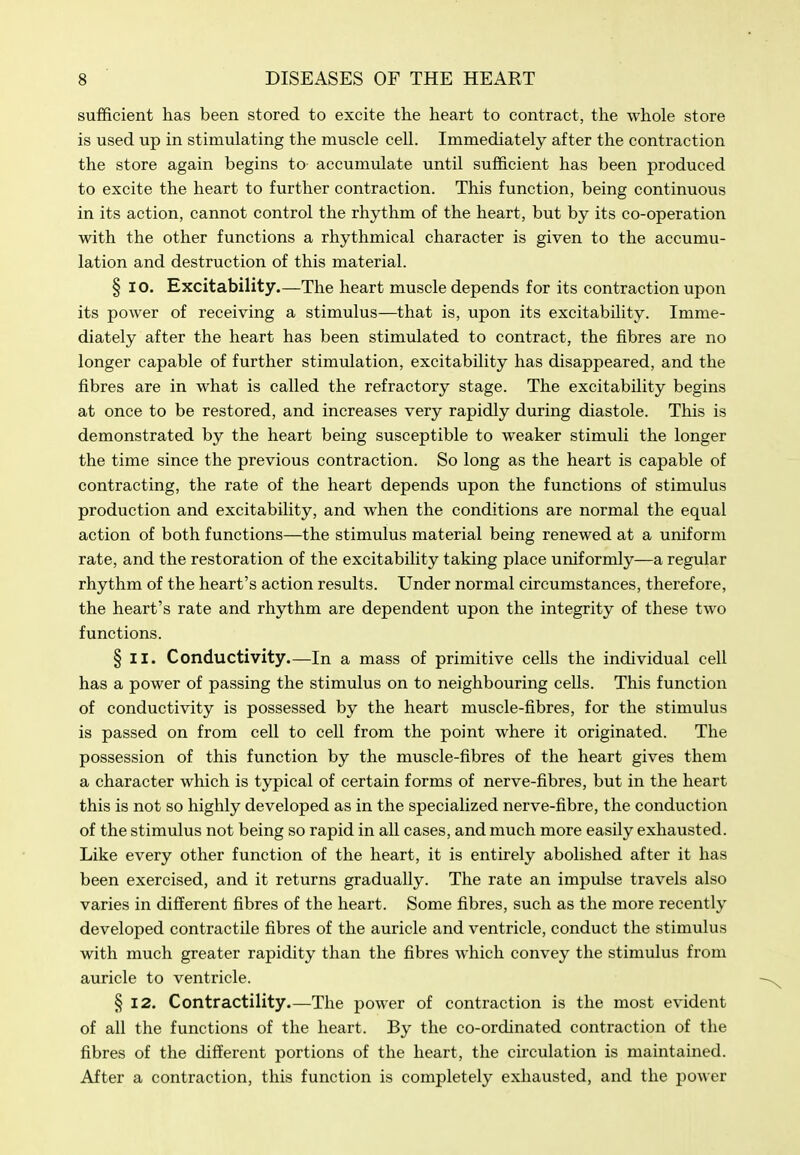 sufficient has been stored to excite the heart to contract, the whole store is used up in stimulating the muscle cell. Immediately after the contraction the store again begins to accumulate until sufficient has been produced to excite the heart to further contraction. This function, being continuous in its action, cannot control the rhythm of the heart, but by its co-operation with the other functions a rhythmical character is given to the accumu- lation and destruction of this material. § 10. Excitability.—The heart muscle depends for its contraction upon its power of receiving a stimulus—that is, upon its excitability. Imme- diately after the heart has been stimulated to contract, the fibres are no longer capable of further stimulation, excitability has disappeared, and the fibres are in what is called the refractory stage. The excitability begins at once to be restored, and increases very rapidly during diastole. This is demonstrated by the heart being susceptible to weaker stimuli the longer the time since the previous contraction. So long as the heart is capable of contracting, the rate of the heart depends upon the functions of stimulus production and excitability, and when the conditions are normal the equal action of both functions—the stimulus material being renewed at a uniform rate, and the restoration of the excitability taking place uniformly—a regular rhythm of the heart's action results. Under normal circumstances, therefore, the heart's rate and rhythm are dependent upon the integrity of these two functions. § II. Conductivity.—In a mass of primitive cells the individual cell has a power of passing the stimulus on to neighbouring cells. This function of conductivity is possessed by the heart muscle-fibres, for the stimulus is passed on from cell to cell from the point where it originated. The possession of this function by the muscle-fibres of the heart gives them a character which is typical of certain forms of nerve-fibres, but in the heart this is not so highly developed as in the specialized nerve-fibre, the conduction of the stimulus not being so rapid in all cases, and much more easily exhausted. Like every other function of the heart, it is entirely abolished after it has been exercised, and it returns gradually. The rate an impulse travels also varies in different fibres of the heart. Some fibres, such as the more recently developed contractile fibres of the auricle and ventricle, conduct the stimulus with much greater rapidity than the fibres which convey the stimulus from auricle to ventricle. § 12. Contractility—The power of contraction is the most evident of all the functions of the heart. By the co-ordinated contraction of the fibres of the different portions of the heart, the circulation is maintained. After a contraction, this function is completely exhausted, and the power