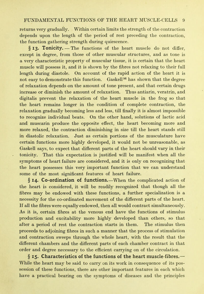 returns very gradually. Within certain limits the strength of the contraction depends upon the length of the period of rest preceding the contraction, the function gathering strength during quiescence. §13. Tonicity. — The functions of the heart muscle do not diSer, except in degree, from those of other musciilar structures, and as tone is a very characteristic property of muscular tissue, it is certain that the heart muscle will possess it, and it is shown by the fibres not relaxing to their full length during diastole. On account of the rapid action of the heart it is not easy to demonstrate this function. Gaskell has shown that the degree of relaxation depends on the amount of tone present, and that certain drugs increase or diminish the amount of relaxation. Thus antiarin, veratrin, and digitalis prevent the relaxation of the heart muscle in the frog so that the heart remains longer in the condition of complete contraction, the relaxation gradually becoming less and less, till finally it is almost impossible to recognize individual beats. On the other hand, solutions of lactic acid and muscarin produce the opposite effect, the heart becoming more and more relaxed, the contraction diminishing in size till the heart stands still in diastolic relaxation. Just as certain portions of the musculature have certain functions more highly developed, it would not be unreasonable, as Gaskell says, to expect that different parts of the heart should vary in their tonicity. That this expectation is justified will be manifest when all the symptoms of heart failure are considered, and it is only on recognizing that the heart possesses this very important function that we can understand some of the most significant features of heart failure. § 14. Co-ordination of functions.—When the comphcated action of the heart is considered, it will be readily recognized that though all the fibres may be endowed with these functions, a further specialization is a necessity for the co-ordinated movement of the different parts of the heart. If all the fibres were equally endowed, then all would contract simvdtaneously. As it is, certain fibres at the venous end have the functions of stimulus production and excitability more highly developed than others, so that after a period of rest the contraction starts in them. The stimulus then proceeds to adjoining fibres in such a manner that the process of stimulation and contraction sweeps through the whole heart, with the result that the different chambers and the different parts of each chamber contract in that order and degree necessary to the efficient carrying on of the circulation. § 15. Characteristics of the functions of the heart muscle-fibres.— While the heart may be said to carry on its work in consequence of its pos- session of these functions, there are other important features in each which have a practical bearing on the symptoms of diseases and the principles