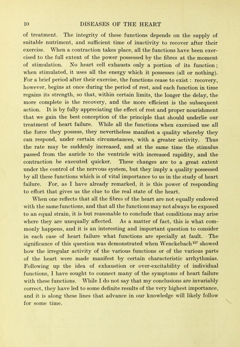 of treatment. The integrity of these functions depends on the supply of suitable nutriment, and sufficient time of inactivity to recover after their exercise. When a contraction takes place, all the functions have been exer- cised to the full extent of the power possessed by the fibres at the moment of stimulation. No heart cell exhausts only a portion of its function; when stimulated, it uses all the energy which it possesses (all or nothing). For a brief period after their exercise, the functions cease to exist : recovery, however, begins at once during the period of rest, and each function in time regains its strength, so that, within certain limits, the longer the delay, the more complete is the recovery, and the more efficient is the subsequent action. It is by fully appreciating the effect of rest and proper nourishment that we gain the best conception of the principle that should underlie our treatment of heart failure. While all the functions when exercised use all the force they possess, they nevertheless manifest a quality whereby they can respond, under certain circumstances, with a greater activity. Thus the rate may be suddenly increased, and at the same time the stimulus passed from the auricle to the ventricle with increased rapidity, and the contraction be executed quicker. These changes are to a great extent under the control of the nervous system, but they imply a quality possessed by all these functions which is of vital importance to us in the study of heart failure. For, as I have already remarked, it is this power of responding to effort that gives us the clue to the real state of the heart. When one reflects that all the fibres of the heart are not equally endowed with the same functions, and that all the functions may not always be exposed to an equal strain, it is but reasonable to conclude that conditions may arise where they are unequally affected. As a matter of fact, this is what com- monly happens, and it is an interesting and important question to consider in each case of heart failure what functions are specially at fault. The significance of this question was demonstrated when Wenckebach^ showed how the irregular activity of the various functions or of the various parts of the heart were made manifest by certain characteristic arrhythmias. Following up the idea of exhaustion or over-excitability of individual functions, I have sought to connect many of the symptoms of heart failure with these functions. While I do not say that my conclusions are invariably correct, they have led to some definite results of the very highest importance, and it is along these lines that advance in our knowledge will likely follow for some time.