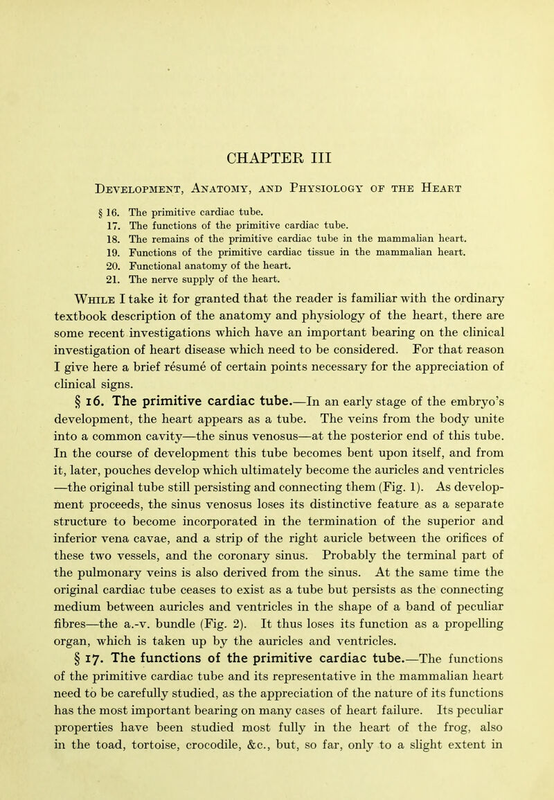 Development, Anatomy, and Physiology of the Heart § 16. The primitive cardiac tube. 17. The functions of the primitive cardiac tube. 18. The remains of the primitive cardiac tube in the mammahan heart. 19. Functions of the primitive cardiac tissue in the mammahan heart. 20. Functional anatomy of the heart. 21. The nerve supply of the heart. While I take it for granted that the reader is famihar with the ordinary textbook description of the anatomy and physiology of the heart, there are some recent investigations which have an important bearing on the cUnical investigation of heart disease which need to be considered. For that reason I give here a brief resume of certain points necessary for the appreciation of chnical signs. § 16. The primitive cardiac tube.—In an early stage of the embryo's development, the heart appears as a tube. The veins from the body unite into a common cavity—the sinus venosus—at the posterior end of this tube. In the course of development this tube becomes bent upon itself, and from it, later, pouches develop which ultimately become the auricles and ventricles —the original tube still persisting and connecting them (Fig. 1). As develop- ment proceeds, the sinus venosus loses its distinctive feattu-e as a separate structure to become incorporated in the termination of the superior and inferior vena cavae, and a strip of the right auricle between the orifices of these two vessels, and the coronary sinus. Probably the terminal part of the pulmonary veins is also derived from the sinus. At the same time the original cardiac tube ceases to exist as a tube but persists as the connecting medium between auricles and ventricles in the shape of a band of peculiar fibres—the a.-v. bundle (Fig. 2). It thus loses its function as a propelling organ, which is taken up by the auricles and ventricles. § 17. The functions of the primitive cardiac tube.—The functions of the primitive cardiac tube and its representative in the mammalian heart need to be carefully studied, as the appreciation of the nature of its functions has the most important bearing on many cases of heart failure. Its peculiar properties have been studied most fully in the heart of the frog, also in the toad, tortoise, crocodile, &c., but, so far, only to a slight extent in