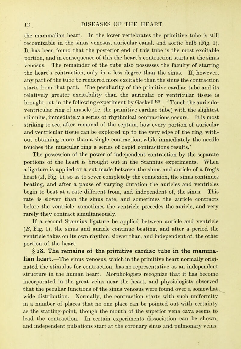the mammalian heart. In the lower vertebrates the primitive tube is still recognizable in the sinus venosus, auricular canal, and aortic bulb (Fig. 1). It has been found that the posterior end of this tube is the most excitable portion, and in consequence of this the heart's contraction starts at the sinus venosus. The remainder of the tube also possesses the faculty of starting the heart's contraction, only in a less degree than the sinus. If, however, any part of the tube be rendered more excitable than the sinus the contraction starts from that part. The pecuHarity of the primitive cardiac tube and its relatively greater excitabihty than the auricular or ventricular tissue is brought out in the following experiment by Gaskell : ' Touch the auriculo- ventricular ring of muscle (i.e. the primitive cardiac tube) with the slightest stimulus, immediately a series of rhythmical contractions occurs. It is most striking to see, after removal of the septum, how every portion of avu-icular and ventricular tissue can be explored up to the very edge of the ring, with- out obtaining more than a single contraction, while immediately the needle touches the muscular ring a series of rapid contractions results.' The possession of the power of independent contraction by the separate portions of the heart is brought out in the Stannius experiments. When a ligature is appUed or a cut made between the sinus and auricle of a frog's heart {A, Fig. 1), so as to sever completely the connexion, the sinus continues beating, and after a pause of varying duration the auricles and ventricles begin to beat at a rate different from, and independent of, the sinus. This rate is slower than the sinus rate, and sometimes the auricle contracts before the ventricle, sometimes the ventricle precedes the auricle, and very rarely they contract simultaneously. If a second Stannius ligature be applied between auricle and ventricle {B, Fig. 1), the sinus and auricle continue beating, and after a period the ventricle takes on its own rhythm, slower than, and independent of, the other portion of the heart. § 18. The remains of the primitive cardiac tube in the mamma- lian heart.—The sinus venosus, which in the primitive heart normally origi- nated the stimulus for contraction, has no representative as an independent structure in the human heart. Morphologists recognize that it has become incorporated in the great veins near the heart, and physiologists observed that the peculiar functions of the sinus venosus were found over a somewhaty wide distribution. Normally, the contraction starts with such uniformity in a number of places that no one place can be pointed out with certainty as the starting-point, though the mouth of the superior vena cava seems to lead the contraction. In certain experiments dissociation can be sho\Mi, and independent pulsations start at the coronary sinus and pulmonary veins.