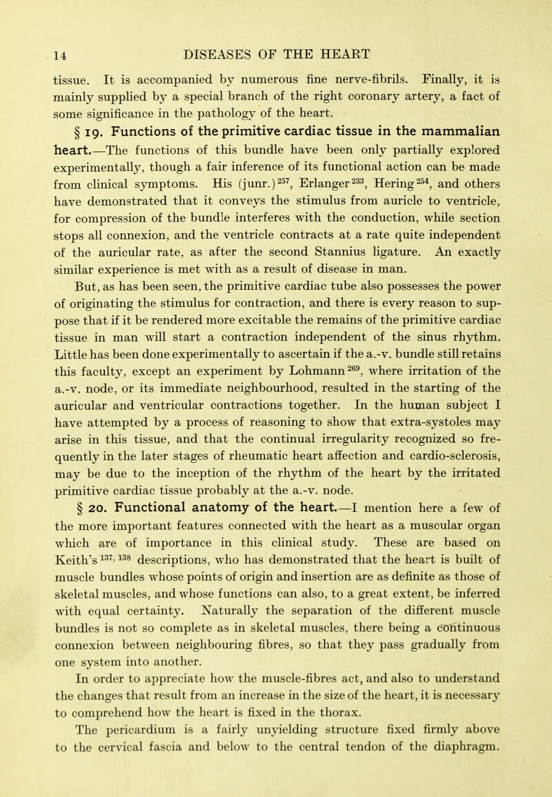 tissue. It is accompanied by numerous fine nerve-fibrils. Finally, it is mainly supplied, by a special branch of the right coronary artery, a fact of some significance in the pathology of the heart. § 19. Functions of the primitive cardiac tissue in the mammalian heart.—The functions of this bundle have been only partially explored experimentally, though a fair inference of its functional action can be made from clinical symptoms. His (junr.)-^^, Erlanger^^, Hering^^*, and others have demonstrated that it conveys the stimulus from auricle to ventricle, for compression of the bundle interferes with the conduction, while section stops all connexion, and the ventricle contracts at a rate quite independent of the auricular rate, as after the second Stannius ligature. An exactly similar experience is met with as a result of disease in man. But, as has been seen, the primitive cardiac tube also possesses the power of originating the stimulus for contraction, and there is every reason to sup- pose that if it be rendered more excitable the remains of the primitive cardiac tissue in man will start a contraction independent of the sinus rhythm. Little has been done experimentally to ascertain if the a.-v. bundle still retains this faculty, except an experiment by Lohmann^®^, where irritation of the a.-v. node, or its immediate neighbourhood, resulted in the starting of the auricular and ventricular contractions together. In the human subject I have attempted by a process of reasoning to show that extra-systoles may arise in this tissue, and that the continual irregularity recognized so fre- quently in the later stages of rheumatic heart affection and cardio-sclerosis, may be due to the inception of the rhythm of the heart by the irritated primitive cardiac tissue probably at the a.-v. node. § 20. Functional anatomy of the heart I mention here a few of the more important features connected with the heart as a muscular organ which are of importance in this clinical study. These are based on Keith's descriptions, who has demonstrated that the heart is built of muscle bundles whose points of origin and insertion are as definite as those of skeletal muscles, and whose functions can also, to a great extent, be inferred with equal certainty. Naturally the separation of the different muscle bundles is not so complete as in skeletal muscles, there being a clJntinuous connexion between neighbouring fibres, so that they pass gradually from one system into another. In order to appreciate how the muscle-fibres act, and also to understand the changes that result from an increase in the size of the heart, it is necessary to comprehend how the heart is fixed in the thorax. The pericardium is a fairly unyielding structure fixed firmly above to the cervical fascia and below to the central tendon of the diaphragm.