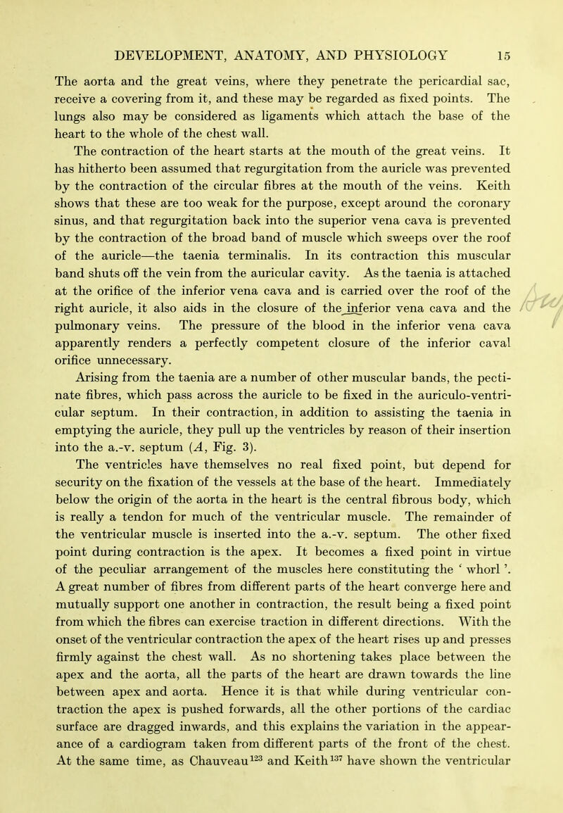 The aorta and the great veins, where they penetrate the pericardial sac, receive a covering from it, and these may be regarded as fixed points. The lungs also may be considered as ligaments which attach the base of the heart to the whole of the chest wall. The contraction of the heart starts at the mouth of the great veins. It has hitherto been assumed that regurgitation from the auricle was prevented by the contraction of the circular fibres at the mouth of the veins. Keith shows that these are too weak for the piirpose, except around the coronary sinus, and that regurgitation back into the superior vena cava is prevented by the contraction of the broad band of muscle which sweeps over the roof of the auricle—the taenia terminalis. In its contraction this muscular band shuts off the vein from the auricular cavity. As the taenia is attached at the orifice of the inferior vena cava and is carried over the roof of the right auricle, it also aids in the closure of thejnferior vena cava and the pulmonary veins. The pressure of the blood in the inferior vena cava apparently renders a perfectly competent closure of the inferior caval orifice unnecessary. Arising from the taenia are a number of other muscular bands, the pecti- nate fibres, which pass across the auricle to be fixed in the auriculo-ventri- cular septum. In their contraction, in addition to assisting the taenia in emptying the auricle, they pull up the ventricles by reason of their insertion into the a.-v. septum [A, Fig. 3). The ventricles have themselves no real fixed point, but depend for security on the fixation of the vessels at the base of the heart. Immediately below the origin of the aorta in the heart is the central fibrous body, which is really a tendon for much of the ventricular muscle. The remainder of the ventricular muscle is inserted into the a.-v. septum. The other fixed point during contraction is the apex. It becomes a fixed point in virtue of the peculiar arrangement of the muscles here constituting the ' whorl'. A great number of fibres from different parts of the heart converge here and mutually support one another in contraction, the result being a fixed point from which the fibres can exercise traction in different directions. With the onset of the ventricular contraction the apex of the heart rises up and presses firmly against the chest wall. As no shortening takes place between the apex and the aorta, all the parts of the heart are drawn towards the line between apex and aorta. Hence it is that while during ventricular con- traction the apex is pushed forwards, all the other portions of the cardiac surface are dragged inwards, and this explains the variation in the appear- ance of a cardiogram taken from different parts of the front of the chest. At the same time, as Chauveau^^^ and Keith ^^'^ have shown the ventricular