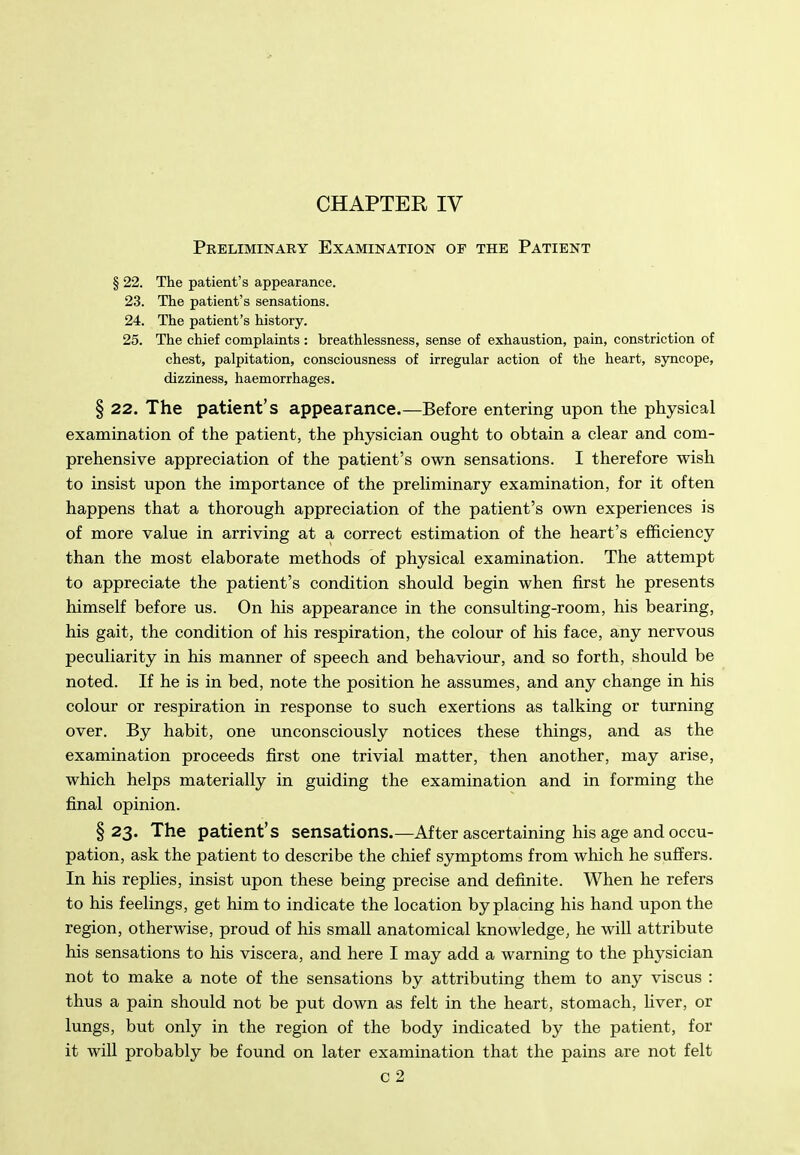 Preliminary Examination of the Patient § 22. The patient's appearance. 23. The patient's sensations. 24. The patient's history. 25. The chief complaints : breathlessness, sense of exhaustion, pain, constriction of chest, palpitation, consciousness of irregular action of the heart, sjTicope, dizziness, haemorrhages. § 22. The patient's appearance.—Before entering upon the physical examination of the patient, the physician ought to obtain a clear and com- prehensive appreciation of the patient's own sensations. I therefore wish to insist upon the importance of the preliminary examination, for it often happens that a thorough appreciation of the patient's own experiences is of more value in arriving at a correct estimation of the heart's efficiency than the most elaborate methods of physical examination. The attempt to appreciate the patient's condition should begin when first he presents himself before us. On his appearance in the consulting-room, his bearing, his gait, the condition of his respiration, the colour of his face, any nervous peculiarity in his manner of speech and behaviour, and so forth, should be noted. If he is in bed, note the position he assumes, and any change in his colour or respiration in response to such exertions as talking or turning over. By habit, one unconsciously notices these things, and as the examination proceeds first one trivial matter, then another, may arise, which helps materially in guiding the examination and in forming the final opinion. §23. The patient's sensations.—After ascertaining his age and occu- pation, ask the patient to describe the chief symptoms from which he suffers. In his replies, insist upon these being precise and definite. When he refers to his feelings, get him to indicate the location by placing his hand upon the region, otherwise, proud of his small anatomical knowledge, he will attribute his sensations to his viscera, and here I may add a warning to the physician not to make a note of the sensations by attributing them to any viscus : thus a pain should not be put down as felt in the heart, stomach, Uver, or lungs, but only in the region of the body indicated by the patient, for it will probably be found on later examination that the pains are not felt c2