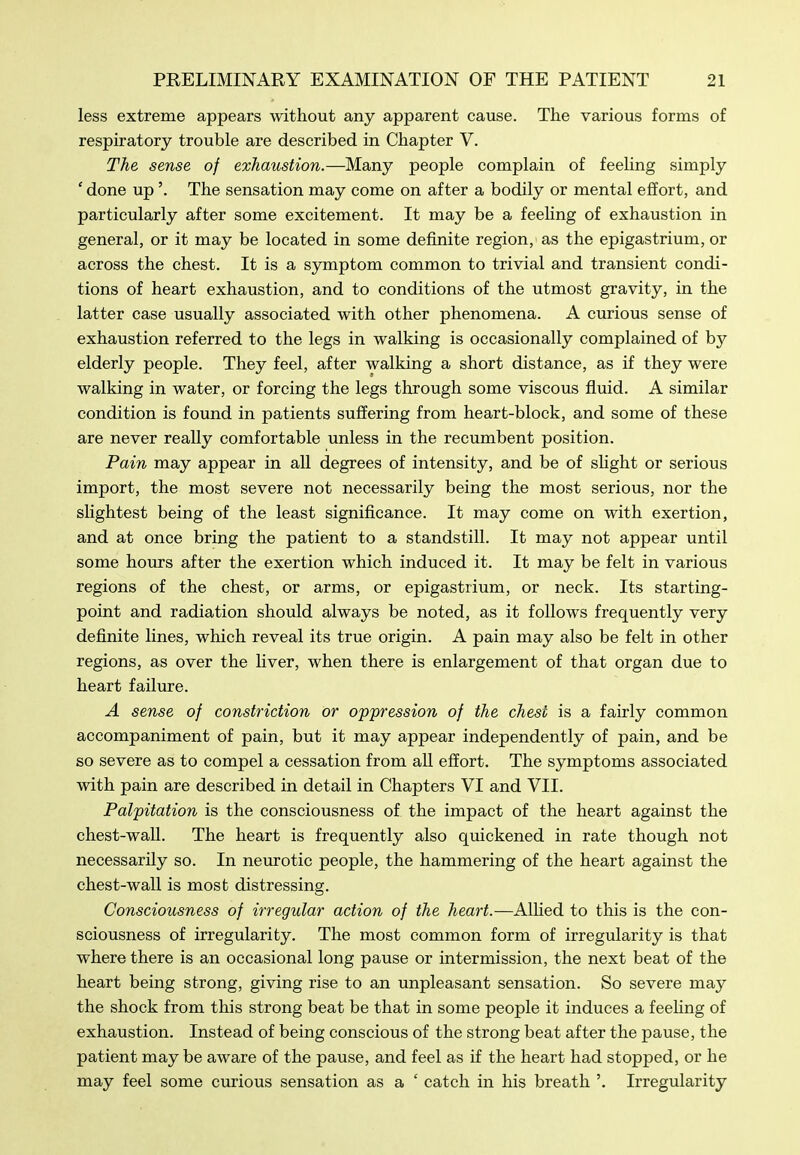 less extreme appears without any apparent cause. The various forms of respiratory trouble are described in Chapter V. The sense of exhaustion.—Many people complain of feeling simply ' done up'. The sensation may come on after a bodily or mental effort, and particularly after some excitement. It may be a feehng of exhaustion in general, or it may be located in some definite region, as the epigastrium, or across the chest. It is a symptom common to trivial and transient condi- tions of heart exhaustion, and to conditions of the utmost gravity, in the latter case usually associated with other phenomena. A curious sense of exhaustion referred to the legs in walking is occasionally complained of by elderly people. They feel, after walking a short distance, as if they were walking in water, or forcing the legs through some viscous fluid. A similar condition is found in patients suffering from heart-block, and some of these are never really comfortable unless in the recumbent position. Pain may appear in all degrees of intensity, and be of shght or serious import, the most severe not necessarily being the most serious, nor the slightest being of the least significance. It may come on with exertion, and at once bring the patient to a standstill. It may not appear until some hours after the exertion which induced it. It may be felt in various regions of the chest, or arms, or epigastrium, or neck. Its starting- point and radiation should always be noted, as it follows frequently very definite lines, which reveal its true origin. A pain may also be felt in other regions, as over the liver, when there is enlargement of that organ due to heart failure. A sense of constriction or oppression of the chest is a fairly common accompaniment of pain, but it may appear independently of pain, and be so severe as to compel a cessation from all effort. The symptoms associated with pain are described in detail in Chapters VI and VII. Palpitation is the consciousness of the impact of the heart against the chest-wall. The heart is frequently also quickened in rate though not necessarily so. In neurotic people, the hammering of the heart against the chest-wall is most distressing. Consciousness of irregular action of the heart.—Alhed to this is the con- sciousness of irregularity. The most common form of irregularity is that where there is an occasional long pause or intermission, the next beat of the heart being strong, giving rise to an unpleasant sensation. So severe may the shock from this strong beat be that in some people it induces a feehng of exhaustion. Instead of being conscious of the strong beat after the pause, the patient may be aware of the pause, and feel as if the heart had stopped, or he may feel some curious sensation as a ' catch in his breath '. Irregularity