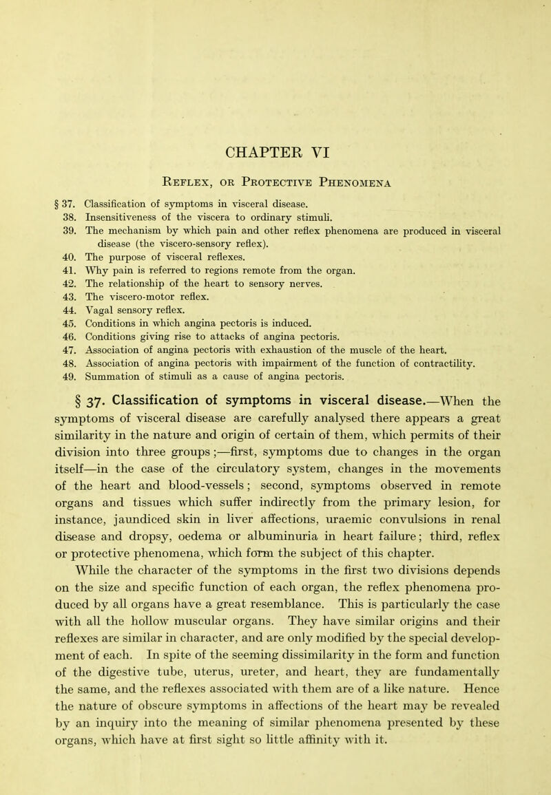 CHAPTER VI Reflex, or Protective Phenomena § 37. Classification of symptoms in visceral disease. 38. Insensitiveness of the viscera to ordinary stimuli. 39. The mechanism by which pain and other reflex phenomena are produced in visceral disease (the viscero-sensory reflex). 40. The purpose of visceral reflexes. 41. Why pain is referred to regions remote from the organ. 42. The relationship of the heart to sensory nerves. 43. The viscero-motor reflex. 44. Vagal sensory reflex. 45. Conditions in which angina pectoris is induced. 46. Conditions giving rise to attacks of angina pectoris. 47. Association of angina pectoris with exhaustion of the muscle of the heart. 48. Association of angina pectoris with impairment of the function of contractihty. 49. Summation of stimuU as a cause of angina pectoris. § 37. Classification of symptoms in visceral disease.—When the symptoms of visceral disease are carefully analysed there appears a great similarity in the natm-e and origin of certain of them, which permits of their division into three groups ;—first, symptoms due to changes in the organ itself—in the case of the circulatory system, changes in the movements of the heart and blood-vessels; second, symptoms observed in remote organs and tissues which suffer indirectly from the primary lesion, for instance, jaundiced skin in liver affections, uraemic convulsions in renal disease and dropsy, oedema or albuminuria in heart failure; third, reflex or protective phenomena, which form the subject of this chapter. While the character of the symptoms in the first two divisions depends on the size and specific function of each organ, the reflex phenomena pro- duced by all organs have a great resemblance. This is particularly the case with all the hollow muscular organs. They have similar origins and their reflexes are similar in character, and are only modified by the special develop- ment of each. In spite of the seeming dissimilarity in the form and function of the digestive tube, uterus, xireter, and heart, they are fundamentally the same, and the reflexes associated with them are of a hke nature. Hence the nature of obscure symptoms in affections of the heart ma}^ be revealed by an inquiry into the meaning of similar phenomena presented by these organs, which have at first sight so little affinity with it.