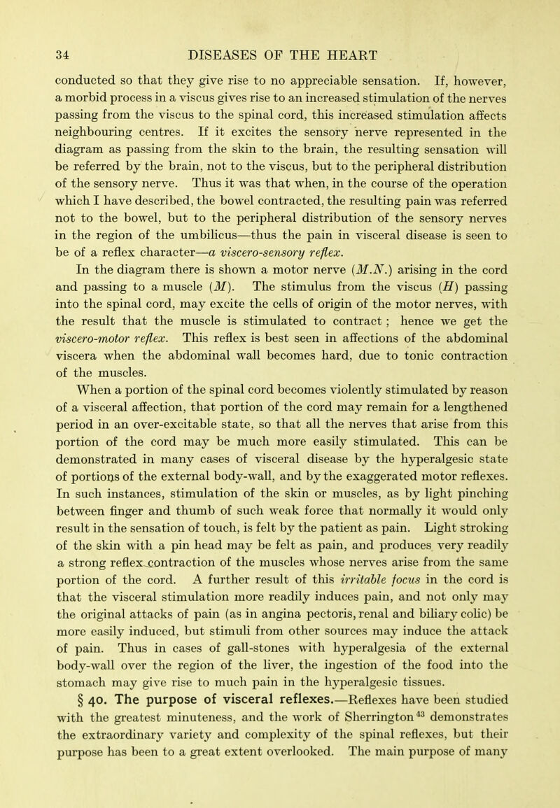 conducted so that they give rise to no appreciable sensation. If, however, a morbid process in a viscus gives rise to an increased stimulation of the nerves passing from the viscus to the spinal cord, this increased stimulation affects neighbouring centres. If it excites the sensory nerve represented in the diagram as passing from the skin to the brain, the resulting sensation will be referred by the brain, not to the viscus, but to the peripheral distribution of the sensory nerve. Thus it was that when, in the com'se of the operation which I have described, the bowel contracted, the resulting pain was referred not to the bowel, but to the peripheral distribution of the sensory nerves in the region of the umbilicus—thus the pain in visceral disease is seen to be of a reflex character—a viscerosensory reflex. In the diagram there is shown a motor nerve {M.N.) arising in the cord and passing to a muscle {M). The stimulus from the viscus {H) passing into the spinal cord, may excite the cells of origin of the motor nerves, with the result that the muscle is stimulated to contract; hence we get the viscero-motor reflex. This reflex is best seen in affections of the abdominal viscera when the abdominal wall becomes hard, due to tonic contraction of the muscles. When a portion of the spinal cord becomes violently stimulated by reason of a visceral affection, that portion of the cord may remain for a lengthened period in an over-excitable state, so that all the nerves that arise from this portion of the cord may be much more easily stimulated. This can be demonstrated in many cases of visceral disease by the hyperalgesic state of portions of the external body-wall, and by the exaggerated motor reflexes. In such instances, stimulation of the skin or muscles, as by light pinching between finger and thumb of such weak force that normally it would only result in the sensation of touch, is felt by the patient as pain. Light stroking of the skin with a pin head may be felt as pain, and produces very readily a strong reflex^ntraction of the muscles whose nerves arise from the same portion of the cord. A further result of this irritable focus in the cord is that the visceral stimulation more readily induces pain, and not only may the original attacks of pain (as in angina pectoris, renal and biliary cohc) be more easily induced, but stimuli from other sources may induce the attack of pain. Thus in cases of gall-stones with hj^eralgesia of the external body-wall over the region of the liver, the ingestion of the food into the stomach may give rise to much pain in the hyperalgesic tissues. § 40. The purpose of visceral reflexes—Reflexes have been studied with the greatest minuteness, and the work of Sherrington'*^ demonstrates the extraordinary variety and complexity of the spinal reflexes, but their purpose has been to a great extent overlooked. The main purpose of many