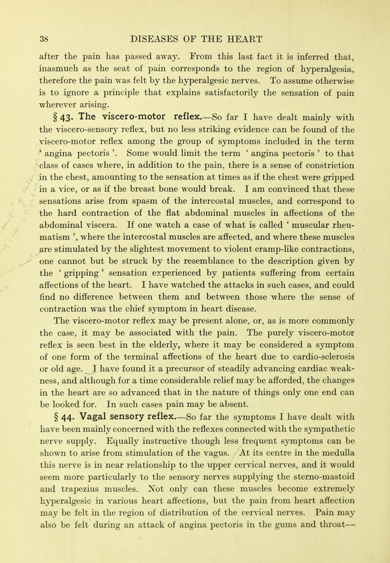 after the pain has passed away. From this last fact it is inferred that, inasmuch as the seat of pain corresponds to the region of hyperalgesia, therefore the pain was felt by the hjrperalgesic nerves. To assume otherwise is to ignore a principle that explains satisfactorily the sensation of pain wherever arising. § 43. The viscero-motor reflex.—So far I have dealt mainly with the viscero-sensory reflex, but no less striking evidence can be found of the viscero-motor reflex among the group of symptoms included in the term ' angina pectoris '. Some would limit the term ' angina pectoris ' to that class of cases where, in addition to the pain, there is a sense of constriction in the chest, amounting to the sensation at times as if the chest were gripped in a vice, or as if the breast bone would break. I am convinced that these sensations arise from spasm of the intercostal muscles, and correspond to the hard contraction of the flat abdominal muscles in affections of the abdominal viscera. If one watch a case of what is called ' muscular rheu- matism ', where the intercostal muscles are affected, and where these muscles are stimulated by the sHghtest movement to violent cramp-hke contractions, one cannot but be struck by the resemblance to the description given by the ' gripping ' sensation experienced by patients suffering from certain affections of the heart. I have watched the attacks in such cases, and could find no difference between them and between those where the sense of contraction was the chief symptom in heart disease. The viscero-motor reflex may be present alone, or, as is more commonly the case, it may be associated with the pain. The purely viscero-motor reflex is seen best in the elderly, where it may be considered a symptom of one form of the terminal affections of the heart due to cardio-sclerosis or old age. ^ have found it a precursor of steadily advancing cardiac weak- ness, and although for a time considerable reUef may be afforded, the changes in the heart are so advanced that in the nature of things only one end can be looked for. In such cases pain may be absent. § 44. Vagal sensory reflex—So far the symptoms I have dealt with have been mainly concerned with the reflexes connected with the sympathetic nerve supply. Equally instructive though less frequent symptoms can be shown to arise from stimulation of the vagus. At its centre in the medulla this nerve is in near relationship to the upper cervical nerves, and it would seem more particularly to the sensory nerves suppljdng the sterno-mastoid and trapezius muscles. Not only can these muscles become extremely hyperalgesic in various heart affections, but the pain from heart affection may be felt in the region of distribution of the cervical nerves. Pain may also be felt during an attack of angina pectoris in the gums and throat—